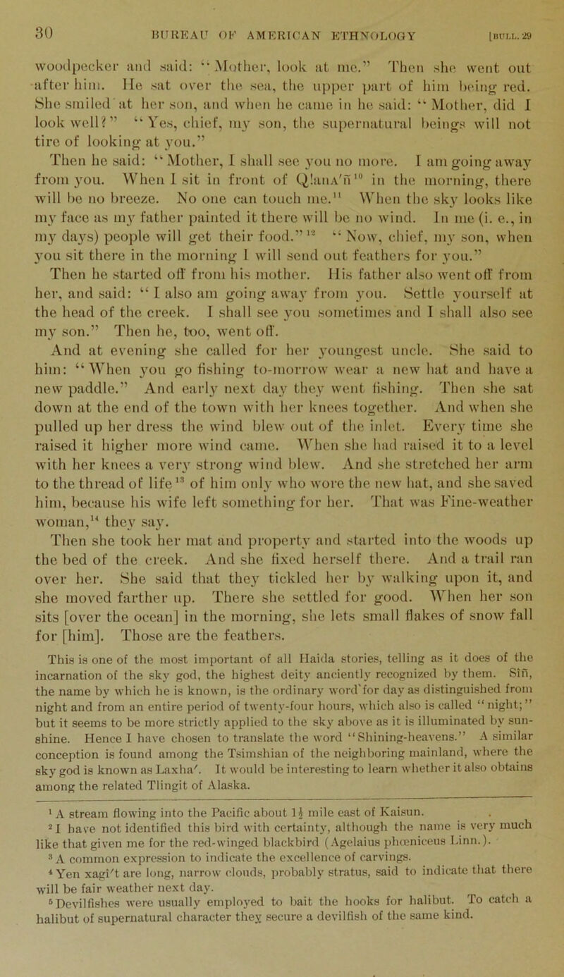 woodpecker mid said: ‘’Mother, look at me.” Then she went out after him. He sat over tlie .sea, the upjier part of him lieiiig red. She smiled at her sou, ami when he came in he .said: ‘‘ Mother, did I look well?” “Yes, chief, 1113' son, the supernatural heings will not tire of lookinif at Then he said: “ Mother, I shall .see 3’ou no more. 1 am going away from jmu. When 1 sit in front of QlaiiA'n'® in the morning, there will be no breeze. No one can touch me. When the sk^' looks like mv face as 1113^ father painted it there will be no wind. In me (i. e., in 1113 day.s) people will get their food.”* *’ “ Now, chief, 1113' .son, when 3’ou sit there in the morning 1 will send out feathers for 3'ou.” Then he started oti' from his mother. His father also went ofi' from her, and .said: “ I also am going awa3' from you. Settle 30ur.self at the head of the creek. I shall see 3^11 .sometimes and I shall also see my son.” Then he, too, went oil'. And at evening she called for her 3'oungest uncle. She .said to him: “When 3'ou go fishing to-morrow wear a new hat and have a new paddle.” And earl3^ next day they went fishing. Then she .sat down at the end of the town with her knees together. And when she pulled up her dress the wind blew out of the inlet. Every time she raised it higher more wind cmne. AVdien she had raised it to a level with her knees a very strong wind blew. And she stretched her arm to the thread of life of him oidy who wore the new hat, and she saved him, because his wife left something for her. That was Fine-weather woman, they .sa3\ Then she took her mat and property and started into the woods up the bed of the creek. And she fixed herself there. And a trail ran over her. She said that the3' tickled her by walking upon it, and she moved farther up. There she settled for good. When her son sits [over the ocean] in the morning, she lets small flakes of snow fall for [him]. Those are the feathers. This is one of the most important of all Haida stories, telling as it does of the incarnation of the sky god, the highest deity ancientlj' recognized by them. Sin, the name by which he is known, is the ordinary word'for day as distinguished from night and from an entire period of twenty-four hours, which also is called “ night; ” but it seems to be more strictly applied to the sky above as it is illuminated by sun- shine. Hence I have chosen to translate the word “Shining-heavens.” A similar conception is found among the Tsimshian of the neighboring mainland, where the sky god is known as Laxha'. It would be interesting to learn whether it also ohhiins among the related Tlingit of Alaska. ' A stream flowing into the Pacific about 1J mile east of Kaisun. ^1 have not identified this bird with certiiinty, although the name is very much like that given me for the red-winged blackbird (Agelaius jilncniceus Linn.). A common expression to indicate the excellence of carvings. * Yen xagi't are long, narrow clouds, probably stratus, said to indicate that there will be fair weather next day. ® Devilfishes were usually employed to bait the hooks for halibut. To catch a halibut of supernatural character they secure a devilfish of the same kind.