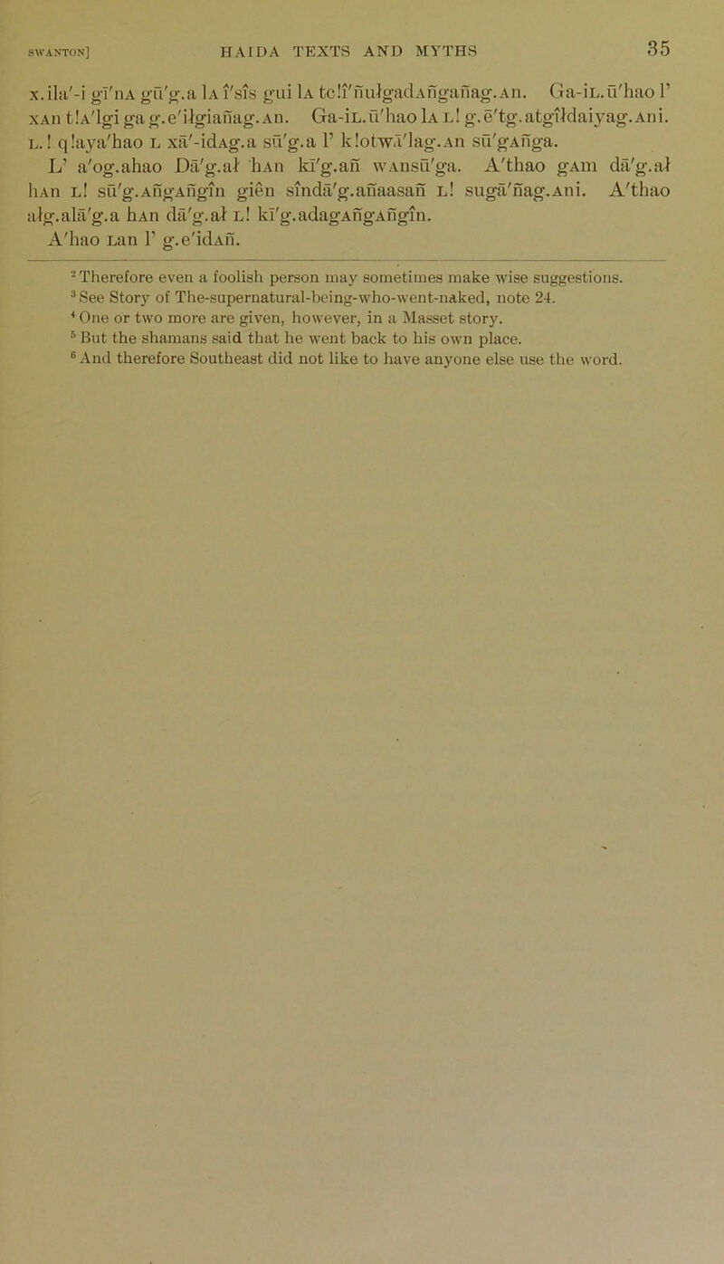 X. ilii'-i g-I'iiA gu'j^.a 1a I'sis yui 1a tcli'niilgadAnganag. aii. Ga-iL.u'hao 1’ xAn tlA'lgigag.e'Ugianag.Aii. Ga-iL.u'hao 1a i.! g.e'tg.atgildai3^ag.Ani. L.! qlaya'hao l xil'-idAg.a six'g.a 1’ klotw'lag.An su'gAuga. L’ a'og.ahao Da'g.al Hah ki'g.au w.vnsu'ga. A'thao gAiii da'g.ai liAii l! sri'g.AngAngin gien smdii'g.anaasan l! suga'nag.Ani. A'thao alg.alii'g.a hAii da'g.al l! Id'g.adagAngAfigin. A'hao Lan 1’ g.e'idAu. Therefore even a foolish person may sometimes make wise suggestions. ^See Story of The-supernatural-being-who-went-naked, note 24. * One or two more are given, however, in a Masset story. * But the shamans said that he went back to his own place. ® And therefore Southeast did not like to have anyone else use the word.