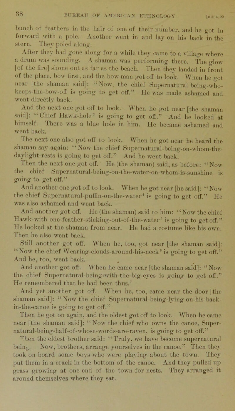 HUKKAU OF AMKKK’AN KTIINOLOGY [nuu..'i9 l)unch of fwillu'rs in the Imir of ono of their miinber, and he got in forward with a pole. Another went in and lay on his back in the stern. They poled along. After they had gone along for a while they came to a village where admin was sounding. .V shaman was performing there. The glow [of the fire] shone out as far as the beach. Then they landed in front of the place, bow lirst. and the bow man got off to look. When he got near [the shaman said]: “Now, the chief 8upernatural-being-who- keeps-the-bow-olf is going to get off.” He was made ashamed and went directly back. And the ne.vt one got off to look. When he got near [the shaman said]: “Chief Hawk-hole is going to get off.” And he looked at himself. There was a blue hole in him. He liecame ashamed and went back. I he next one also got off to look. When he got near he heard the shaman sa}'^ again: “Now the chief Su])ernatural-being-on-whom-the- daylight-rests is going to get off.” And he went back. Then the next one got off'. He (the shaman) .said, as before: “Now the chief Supernatural-being-on-the-water-on-whom-is-sunshine is going to get off.” And another one got off' to look. When he got near [he said]: “Now the chief Supernatural-puflin-on-the-watei“ is going to get off.” He w-as also ashamed and went back. And another got oft'. He (the shaman) .said to him: “Now the chief Hawk-with-one-feather-.sticking-out-of-the-water'' is going to get off.” He looked at the shaman from near. He had a costume like his own. Then he al.so w'ent back. Still another got oft'. Wlien he, too, got near [the shaman said]: “Now the chief Wearing-clouds-around-his-neck‘is going to get oft'.” And he, too, went back. And another got oft'. When he came near [the shaman said]: “Now the chief Supernatural-being.^with-the-big-eA’es is going to get oft.” He remembered that he had been thus.’ And yet another got oft'. When he, too, came near the door [the shaman said]: “Now the chief Supernatural-being-hdng-on-his-back- in-the-canoe is going to get oft.” Then he got on again, and the oldest got oft' to look. When he came near [the shaman .said]: “Now the chief who owns the canoe, Supor- natural-being-half-of-whose-words-are-raven, is going to get oft.” '^’’hen the eldest brother said: “ Truly, we have become supernatui'al beiiij^. Now, brothers, arrange yourselves in the canoe.” Then they took on board some boys who were playing about the town. The}’ put them in a crack in the bottom of the canoe. And they pulled up grass growing at one end of the town for nests. They arranged it around themselves where the}' sat.