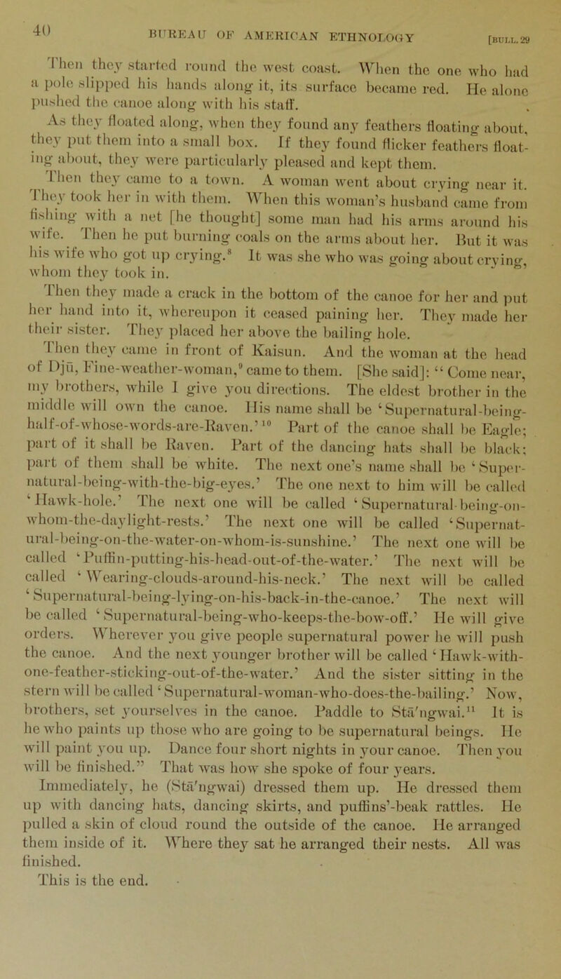 [bui.l.29 I hen they stiirted round tlie west coast. When the one who had a pole slipped his liands along it, its surface became red. He alone pushed the c'anoe along with his staff. As they floated along, when they found any feathers floating about, they put them into a small bo.x. If they found flicker feathers float- ing about, they were particular!}’ pleased and kept them. Then they came to a town. A woman went about crying near it. I hey took her in with them. When this woman’s husband came from flslung with a net [he thought] some man had his arms around his wife. Then he put burning coals on the arms about her. But it was his M ife who got up crying.* It was she who was going about crying, whom they took in. “ ’ 'rhen they made a crack in the bottom of the canoe for her and put her hand into it, Avhereupon it ceased paining her. They made her their sister. They placed her aboye the bailing hole. Thmi they came in front of Kaisun. And the woman at the head of Djn, Fine-weather-woman,' came to them. [She said]: “ Come near, my brothers, while 1 giye you directions. The eldest brother in the middle will own the canoe. His name shall be ‘Supernatural-being- half-of-whose-words-are-Bayen.”® Part of the canoe shall be Eagle; part of it shall be Kayen. Part of the dancing hats shall be black; part of them shall be white. The next one’s name shall be ‘ Super- natural-being-with-the-big-eyes.’ The one next to him will be called ‘Hawk-hole.’ The next one will be called ‘ Supernatural-being-on- whom-the-daylight-rests.’ Ihe next one will be called ‘Supernat- ural-being-on-the-water-on-whom-is-sunshine.’ The next one will be called ‘Puflin-putting-his-head-out-of-the-water.’ The next will be called ‘ Wearing-clouds-around-his-neck.’ The next will be called ‘ Supernatural-being-lying-on-his-back-in-tbe-canoe.’ The next will be called ‘ Supernatural-being-who-keeps-the-bow-olf.’ He will giye orders. ^V hereyer you giye people supernatural power he will push the canoe. And the next younger brother will be called ‘ Hawk-with- one-feather-sticking-out-of-the-water.’ And the sister sitting in the stern will be called ‘ Supernatural-woman-who-does-the-bailing.’ Now, brothers, set youi’selyes in the canoe. Paddle to Sta'ngwai.“ It is he who paints up those who are going to be supernatural beings. He will paint you up. Dance four short nights in 5mur canoe. Then you will be finished.” That was how she spoke of four }’ears. Immediately, he (Sta'ngwai) dressed them up. He dressed them up with dancing hats, dancing skirts, and pufBns’-beak rattles. He pulled a skin of cloud round the outside of the canoe. He arranged them inside of it. Where they sat he arranged their nests. All was finished. This is the end.