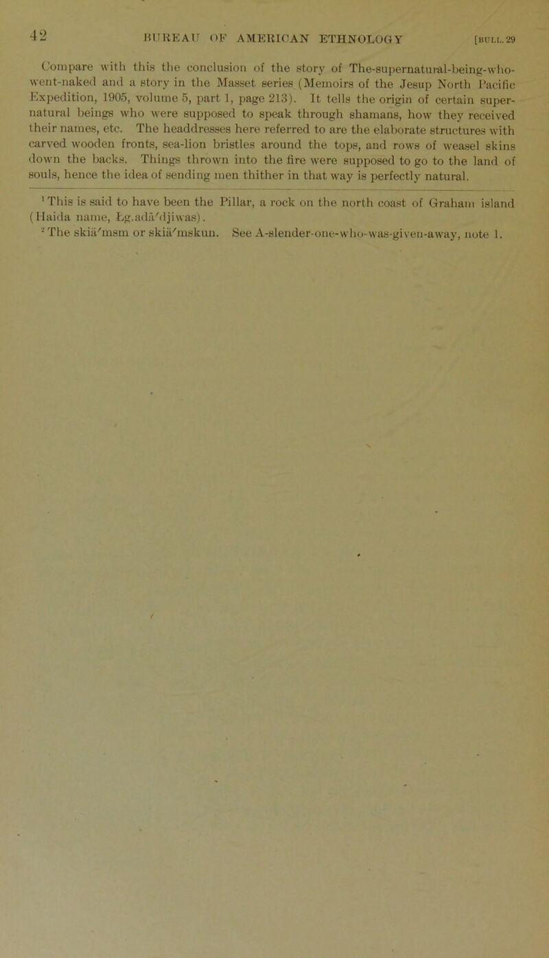 Compare with this the conclusion of the story of The-supernatural-being-who- went-nake<l ami a story in the Masset series (Memoirs of the Jesup North I’acific Expedition, 1905, volume 5, part 1, page 213). It tells the origin of certain super- natural beings who were supposed to speak through shamans, how they received their names, etc. The headdresses here referred to are the elaborate structures with carved wooden fronts, sea-lion bristles around the tops, and rows of weasel skins down the backs. Things thrown into the fire were supposed to go to the land of souls, hence the idea of sending men thither in that way is perfectly natural. 'This is said to have been the Pillar, a rock on the north coast of Graham island (Ilaida name, l^g.adfi'djiwas). The skiiPmsm or skia'mskun. See A-slender-one-who-wtui-given-away, note I.