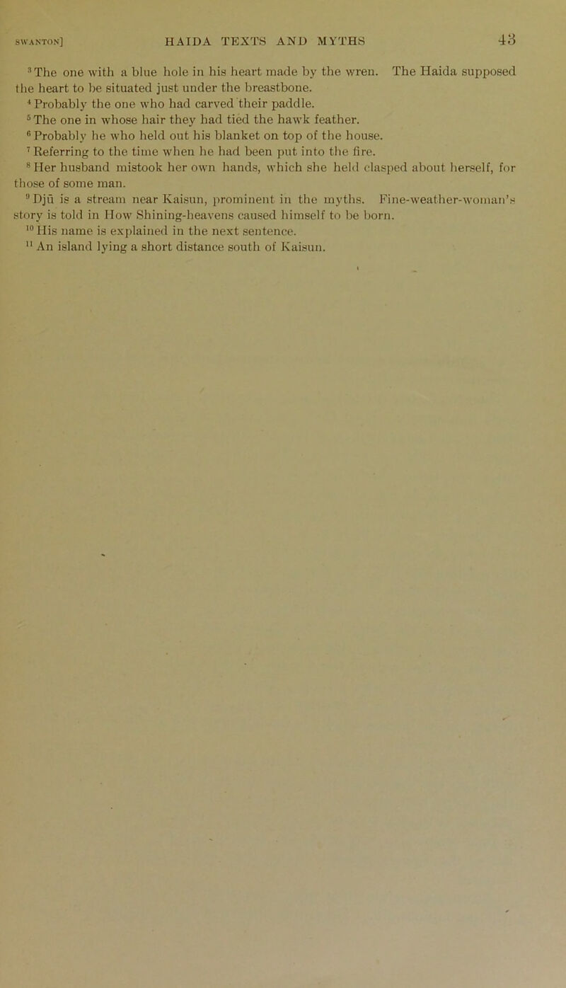 ■■’The one witli a blue hole in his heart made by the wren. The Haida supposed the heart to be situated just under the breastbone. * Probably the one who had carved their paddle. ^The one in whose hair they had tied the hawk feather. ® Probably he who held out his blanket on top of the house. ’’ Referring to the time when he had been put into the fire. ® Her husband mistook her own hands, which she held clasped about herself, for those of some man. Dju is a stream near Kaisun, prominent in the myths. Fine-weather-woman’.s story is told in Mow Shining-heavens caused himself to be born. '“His name is explained in the next sentence.  An island lying a short distance south of Kaisun.