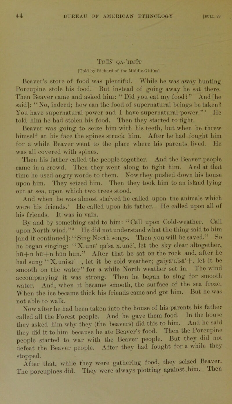 TcItS QA-'lDJlT [Tolfl by Richiird of the MuUlle-Glti'ns] Boiivor’s store of food wtis plentiful. While he was away hunting Porcupine stole his food. But instead of going awa\ he sat there. Then Beaver came and asked him: “Did 3'ou eat 1113^ food?” vVnd [he said]: “No, indeed; how can the food of supernatural beings bettiken? You have supernatural power and I have supernatural power.”* He told him he had stolen his food. Then they started to tight. Beaver was going to seize him with his teeth, but when he threw hiin.self at his face the spines struck him. After he had fought him for a wliile Beaver went to the place where his parents lived. He was all covered with spines. Then his father called the people together. And the Beaver people came in a crowd. Then they^ went along to tight him. And at that time he used angiy words to them. Now the3' jmshed down his house upon him. They seized him. Then they took him to an island lying out at sea, upon which two trees stood. And when he was almost starved he called upon the animals which were his friends.'* He called upon his father. He called upon all of his friends. It was in vain. By and by something said to him: “Call upon Cold-weather. Call upon North-wind.”'* He did not understand what the thing .said to him [and it continued]: “Sing North .songs. Then 3’ou will be saved.” .So he began singing: “X.une' qa'sa x.une', let the sk3’^ clear altogether, hu+n hu+n hun hun.” After that he sat on the rock and, after he had sung “X.unisa'+, let it be cold weather; gai3ii'Lisa'+, let it be smooth on the water” for a while North weather set in. The wind accompan3’ing it was strong. Then he began to sing for smooth water. And, when it became smooth, the surface of the sea froze. When the ice became thick his friends came and got him. But he was not able to walk. Now after he had been taken into the house of his parents his father called all the Forest people. And he gave them food. In the hou.se thev asked him why they' (the beavers) did this to him. And he .said they' did it to him because he ate Beaver’s food. Then the Porcupine people started to war with the Beaver people. But they' did not defeat the Beaver people. After they' had fought for a while they stopped. After that, while they were gathering food, they seized Beaver. The porcupines did. They were always plotting against him. Then