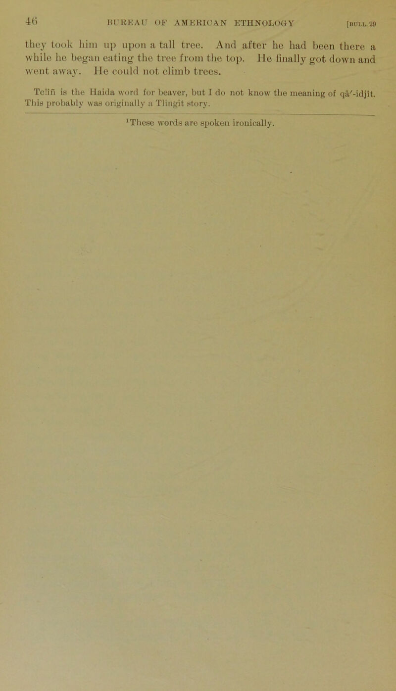 4(i the}' took him up upon a tall tree. And after he had been there a while he began eating the tree from the top. He finally got down and went away. He eould not climb trees. Telia is the llaida word for beaver, but I do not know- tlie meaning of qa'-idjit. Tliis probably was originally a Tlingit story. 'These words are spoken ironically.