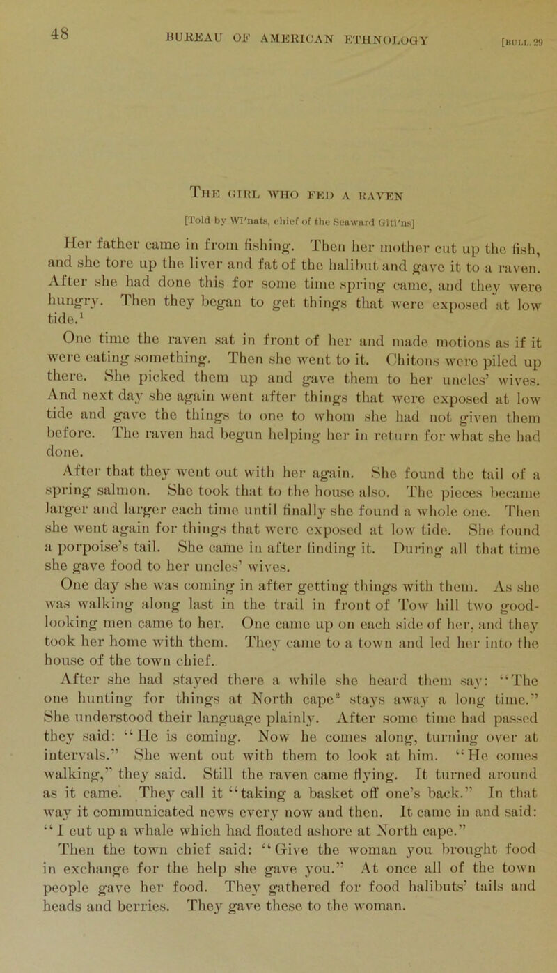 [bull.'29 TmK (URL AVHO FED A RAVEN [Told by Wl'niiLs. chief of the .Seaward GUl'n.s] Her father came in from fi.shing. Then her mother cut up tlie li.sh, and she tore up the liv^er tind fat of the halibut and j^ave it to a raven. Aftei .she had done tliis for some time .spring came, tind they Avere hungi’A'. Then the}' began to get things that Avere exposed jit Ioav tide.' One time the raA'en .sat in front of her and made motions as if it Avere eating something. Then she Avent to it. Chitons were piled up there. She picked them up and gave them to hei' uncles’ Avives. And next da}’ she agiiin Avent after things that Avere exposed at Ioav tide and gav'e the things to one to whom she had not gi\’en them before. The raven had begun helping her in return for AA'hat she had done. After that they Avent out with her again. She found the tail of a spring salmon. She took that t<2 the lujuse also. 'Phe ])ieces liocamc larger and larger each time until Hnally she found a Avhole one. Then she Avent again for things that were expo.sed at low tide. She found a porpoise’s tail. She came in after linding it. During all that time she gave food to her uncles’ Avives. One day she AA'as coming in after getting things Avith them. vVs she Avas walking along last in the trait in front of Toav hill tAvo good- looking men came to her. One came up on each side of her, and they took her home Avith them. TluAy came to a toAvn and led her into the hou.se of the town chief. After she had stayed thei'e a Avhile she heard them say: “The one hunting for things at North cape'' stays aAvay a long time.” She understood their language plainly. After some time had passed they said: “He is coming. Noav he comes along, turning OA’er at intei'A'als.” She Avent out with them to look at him. “He comes Avalking,” they said. Still the raven came flying. It turned around as it came. They call it “taking a basket oft' one’s back.” In that Ava}7^ it communicated neAvs every noAv and then. It came in and said: “I cut up a Avhale which had floated ashore at North cape.” Then the town chief said: “ GiA'e the Avoman you brought food in exchange for the help she gave you.” At once all of the toAvn people gave her food. They gathered for food halibuts’ tails and heads and berries. They gave these to the Avoman.