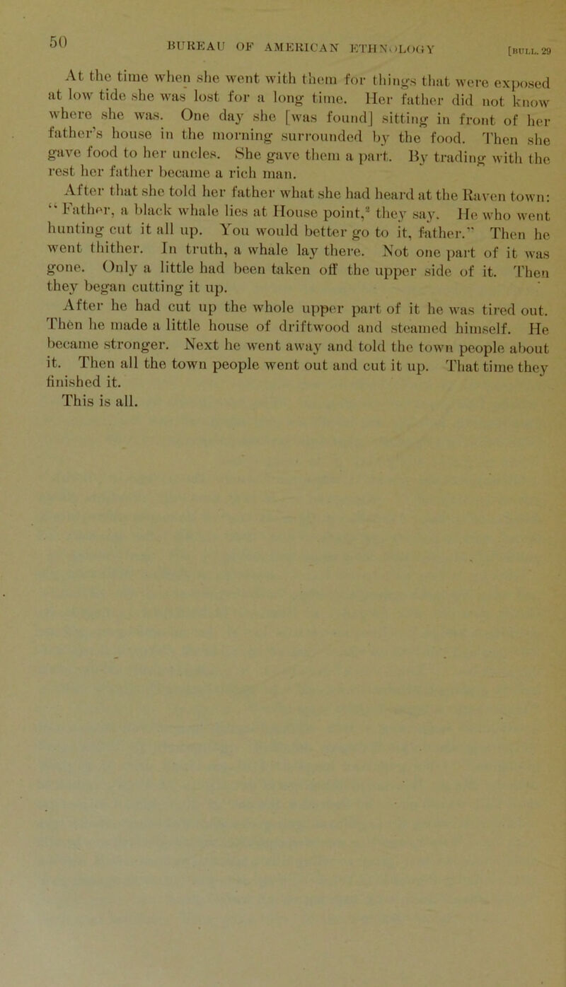 [BULL. 29 At the time when she went with them for things tliiit were expo.sed at low tide she was lost for a long time. Her father did not know where she was. One day she [was foundj sitting in front of her father’s house in the morning surrounded by the food. Then she gave food to her uncles. She gave them a jiart. By trading with the rest her father became a rich man. After that she told her father what she had heard at the Raven town: “ bather, a black whale lies at House point,® they say. He who went hunting cut it all up. You would better go to it, father.” Then he went thither. In truth, a whale lay there. Not one part of it was gone. Only a little had been taken off the upper side of it. d'hen they began cutting it up. After he had cut up the whole upper part of it he was tired out. Th6n he made a little house of driftwood and steamed himself. He became stronger. Next he went away and told the town people al)out it. Then all the town people went out and cut it up. That time they finished it. This is all.
