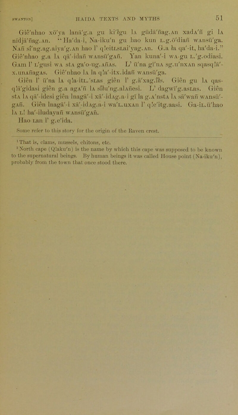 Gio'nhao xo'ya laiia'y.a gu ki'lgu 1a gnda'nag.An xaclA'u gi Ia nTdja'nag.Aii. lla'da-i, Na-iku'n gu hao kun L.g.d'diafi WAiisfi'ga. Nam si'ng.ag.aiya'g.Aii hao 1' ([leitLSLai'yag.Aii. G.a la qa'-it, ha'da-i.” Gio'nhao g.a 1a qa'-idafi wAiisu'gAii. Yan kuna'-i wa gu L.'g.odiasi. Gaiu 1’ D'gusi wa stA ga'o-ug.AnAs. L’ u'na gl'iiA sg.ii'nxAn sqasqla'- xMiiiAuagAs. GicVnhao 1a la q!a'-itx.idafi WAusu'ga. Gien T u'na 1a qla-itL.'sLas gion 1’ g.ix'xag.ils. Glen gu 1a qas- qla'gidasi gien g.a agA'n 1a sihi'ng.alAfie.si. L’ dagwl'g.asuis. Gien stA 1a qa'-idesi giC'ii Inagfi'-i xa'-idAg.a-i gT lag.A'nstA 1a sfi'wan wAn.su'- gAii. GiC'ii Inaga'-i xa'-idAg.a-i wa'n.uxAu 1’ qle'itg.aasi. Ga-iL.u'hao 1a l! ha'-iludayafi wAnsu'gAfi. Hao Lan 1’ g.e'ida. Some refer to this story for tlie origin of the Raven erest. 'Tliat is, clams, mussels, chitons, etc. “North cape (Qlaku'n) is the name by which this cape was supposed to be known to the supernatural beings. By human beings it was called Hou.se point (Na-iku'n), j)robably from the town that once stood there.
