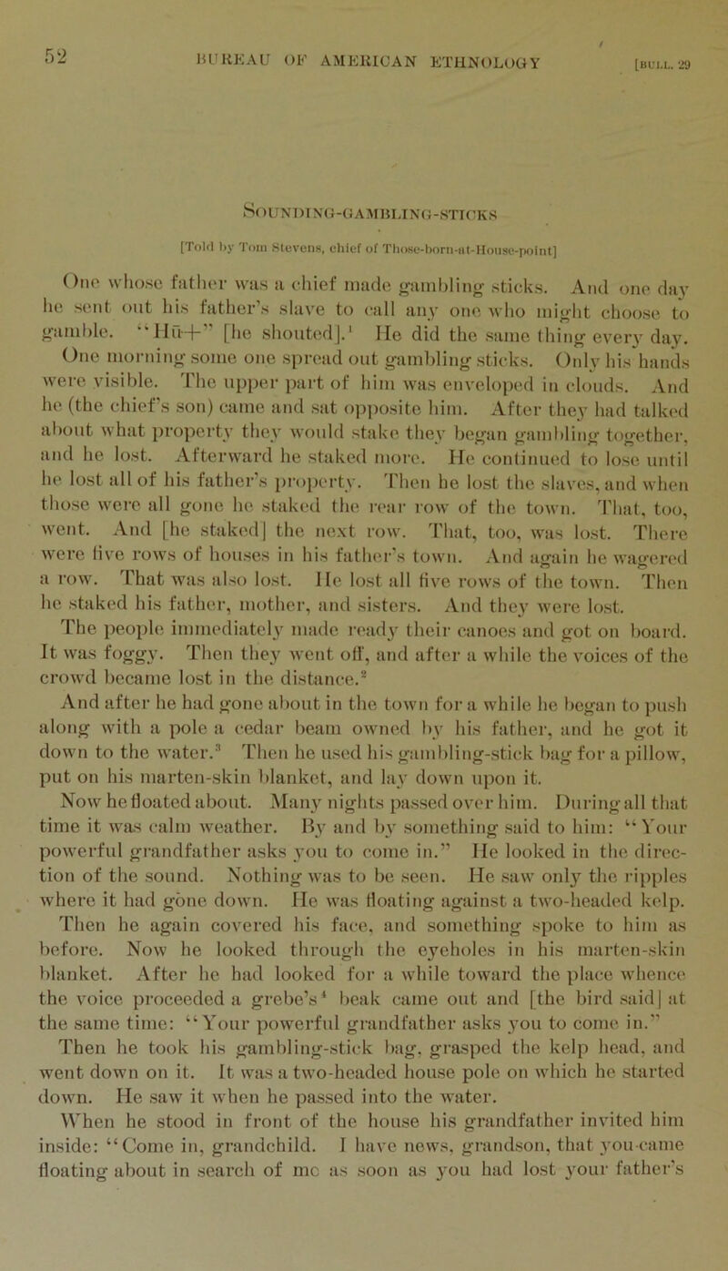 [BUI.L. 29 SoUXm NG-OAM»LIN(i-STI(’KS [Tolil hy Tom SleveiiH, chief of TIiose-hom-iit-Hoiise-point] Olio wlioso fatli(‘r wiis a chief made gainblinir sticks. And one day ho sent out his father’s slave to call any one who inio'ht clioose to j^iiinhle. [he shoutodj.' He did the same tiling every day. One mornino- some one spread out gamliling sticks. Only his hands were visible. The upper psirt of him was enveloiied in clouds. And he (the chief's son) came and sat o])])osite him. After they had talked aliout whiit property they would st!d<e they betfan ffamblino- to<>'ether and he lost. Afterward he stsiked more. lie continued to lose until he lost all of his father s pi'operty. d'hen he lost the skives, and when those were all gone he stakcfl the leai- row of the town. That, too, went. And [he staked] the next row. Tluit, too, was lost. There were live rows of houses in his fath(M''s town. And iigain he wageri'd a row. That was also lost. He lost all five rows of the town. Then he staked his fiithei', mother, iind sisters. And they wei’e lost. The people immediately made i'(>ady their canoes and got on board. It was fogg\’. Then they went off, and after a while the yoices of the crowd became lost in the distance.^ And after he had gone about in the town for a while he began to push along with a pole a cedar beam owned by his father, and he got it down to the water.’’ Then he used his giimbling-stick bag for a pillow, put on his marten-skin blanket, and lay down upon it. Now hefloated about. Many nights passed over him. Duringall that time it was calm weather. By and by something said to him: “'i'our powerful grandfather asks you to come in.” He looked in the direc- tion of the sound. Nothing was to be seen. He saw onl}’’ the ripples where it had gone down. He was floating against a two-headed kelp. Then he again covered his fiice. and something spoke to him as before. Now he looked through the eyeholes in his marten-skin blanket. After he had looked for a while toward the place whence the voice proceeded a grebe’s* beak came out and [the bird said] sit the same time: “Your powerful grandfather asks you to come in.” Then he took his gambling-stick biig, grasped the kelp head, and went down on it. It was a two-headed house pole on which he started down. He saw it when he passed into the water. When he stood in front of the house his grandfather invited him inside: “Come in, grandchild. I have nows, grandson, that you came floating about in search of me as soon as 3'ou had lost 3'oui‘ father's