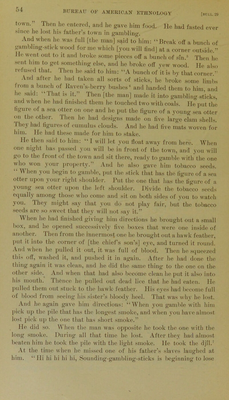 [BfLI,. 29 BUREAU OF AMERICAN ETHNOLOGY town.’’ Then he entered, and he gave him foud. He had fa.sted ever since he lost his father’s town in gambling. And when he was full [the man] .said to him: “Break oft' a bunch of gambling-stick wood for me which [you will find] at a corner outside.” He went out to it and bi-oke .some jiicces oft' a bunch of .sin.''’ Then he sent him to get something else, and he broke oft yew wood. He also refused that. Then he said to him: “A bunch of it is by that corner.” .\nd after he had taken all sorts of sticks, he broke .some limbs from a bunch of Kaven's-berry bushes® and lianded them to him, and he .said: “That is it.” Then [the man] made it into gambling sticks, and when he had finished them he touched two with coals. He put the figure of a sea otter on one and he put the figure of a young sea otter on the other. 'Phen he had designs made on five large clam shells. 'Phey had figures of cumulus clouds. And he had five inats woven for him. He had the.se made for him to stake. He then .said to him: “ I will let you float away from here. When one night has passed you will be in front of the town, and you will go to the front of the town and sit tliei'e, ivady to gamble with the one who^ won your property.” And he also gave him tobacco .seeds. hen j'ou begin to gamble, put the .stick that has the figure of a sea ottei upon 3’oui‘ right shouldei’. Put the one that has the figure of a young .sea otter upon the left shoulder. Divide the tobacco seeds ccpiall3' Hinong those who come and sit on both sides of vou to watch 3’ou. They might .sa3^ that you do not play fair, but the tobacco seeds are so sweet that they will not .say it.” When he had fini.shed giving him directions he brought out a small box, and he ojiened succe.ssively five boxes that were one inside of another. Then from the innermost one he brought out a hawk feather, put it into the corner of [the chief’s son’.s] eve, and turned it round. And when he pulled it out, it was full of blood, d’hen he squeezed this oft, washed it, and pushed it in again. After he had done the thing again it was clean, and he did the .same thing to the one on the other side.^ And when that had al.so become clean he put it also into his mouth. Thence he pulled out dead lice that he had eaten. He pulled them out stuck to the hawk feather. His eyes had become full of blood from .seeing his sister’s bloody heel. That was why he lost. And he again gave him directions: “When 3'ou gaml)le with him pick up the ])ile that has the longest smoke, and when 3’ou have almost lost pick up the one that has short smoke.” He did .so. ^\'hen the man was opposite he took the. one with the long smoke. During all that time he lost. After they had almost beaten him he took the pile with the light smoke. He took the djil.’ At the time when he mi.ssed one of his father’s slaves laughed at him. “Hi hi hi hi hi, Sounding-gambling-sticks is beginning to lo.se