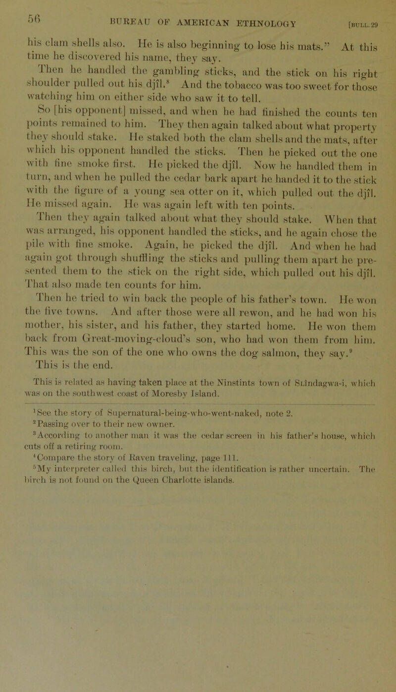 5() his dam shells also. He is also beginning: to lose his mats.” At this time he discovered his name, the}’ say. Then he handled the gambling sticks, and the stick on his right shoulder i)ulled out his djil.* And the tobacco was too sweet for those watching him on either side who saw it to tell. So fhis opponent] missed, and when he had finished the counts ten points l emained to him. They then again talked about what property they should stake. He staked both the clam shells and the mats, after which his opponent handled the sticks. Then he picked out the one with tine smoke first. He picked the djil. Now he handled them in turn, and when he pulled the cedar bark apart he handed it to the stick with th(^ ligure of a young sea otter on it, which pulh'd out the djil. He missed again. He was again left with ten points. Then they again talk(;d about what they should stake. When that was ari'anged, his opponent handled the sticks, and he again chose the pile with tine smoke. Again, he picked the djil. And when he had again got through shutlling the sticks and pulling them apart he pre- sented them to tlu! stick on the right side, which pulled out his djil. 'I'hat also made ten counts for him. 'I'hen he tried to win back the people of his father’s town. He won the live towns. And after those Avere all rewon, and he had won his mother, his sister, and his father, they started home. He won them l)ack from Great-moviug-cloud’s son, who had won them from him. This was the son of the one who owns the dog salmon, thev say.° This is the end. This is related as having taken place at tlie Ninstints town of SUndagwa-i, which wa.s on the southwest coast of Moresby Island. 'See the story of .Supernatural-heing-who-went-naked, note 2. Passing over to their new owner. According to another man it was the cedar screen in his father’s house, which cuts off a retiring room. 'Compare the story of Raven traveling, page 111. My interpreter called this hirch, hut the identification is rather uncertain. The hirch is not found on the Queen Charlotte islands.