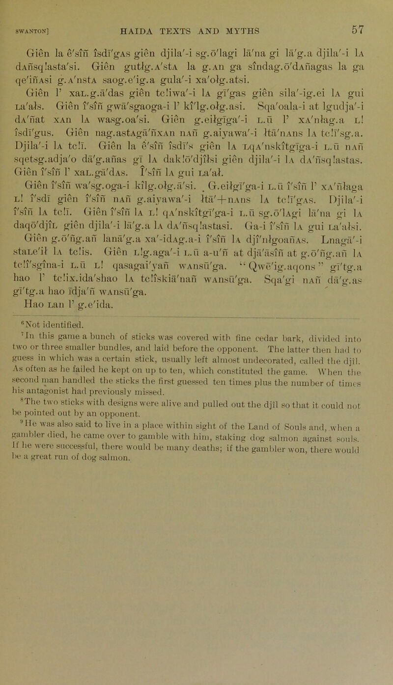 Gien la e'sin isdl'gAs gien djila'-i sg.o'lagi la'na gi Ifi'g.a djila'-i 1a dAilsqlasta'si. Gien gutlg.A'stA la g.An ga sindag.o'dAuaga.s la ga qe'inAsi g.A'nstA saog.e'ig.a gula'-i xa'olg.atsi. Gien 1’ xaL.g.a'das gien te!iwa'-i 1a gl'gas gien sila'-ig.ei 1a gui La'al.s. Gien I'sin gwii'sgaoga-i 1’ ki'lg.oig.a.si. Sqa'oala-i at Igudja'-i dA'flat xAn 1a wasg.oa'si. Gien g-eiigiga'-i l.u 1’ xA'niag.a l! isdl'gus. Gien nag.astAgii'fixAn iiAn g.ai^Tiwa'-i Ita'iiAiis 1a tclT'sg.a. Djila'-i 1a tc!l. Gien la e'sifi isdi's gien Ia L(iA'n.slutgTga-i l.u iiAfi sqetsg.adja'o dfi'g.anas gT 1a dak.'o'djiisi gien djila'-i 1a dA'nsq.'astas. Gien I'sin 1’ xaL.ga'dAs. I'.siii 1a gui Ea'al. Gien I'siii \va'sg.oga-i kilg.olg.a'si. , G.eilgl'ga-i l.u i'sifi 1’ xA'filaga l! I'sdl gien i'sifi iiAfi g.aiyawa'-i Ita'+nAiis 1a tell'gAS. Djila'-i i'sifi 1a tell, (xien i'sifi 1a d! (lA'nskitgl'ga-i l.u sg.o'lAgi la'na gi 1a daqo'djiL gien djila'-i Ifi'g.a 1a dA'fisqIastasi. (Ja-i i'.sifi 1a gui La'ulsi. Gien g.o'fig.afi lana'g.a xa'-idAg.a-i i'.sifi 1a dji'nlgoafiAs. Lnaga'-i staLe'il 1a tc!is. Gien iJg.aga'-i l.u a-u'n at dja'a.sifi at g.o'fig.afi 1a te!i'sgina-i L.u l! qasagai'yafi vvAusu'ga. “ Qwe'ig.aqons’’ gl'tg.a hao I’ tcMx.ida'shao 1a tcliskiii'nafi wAiisu'ga. Sqa'gi iiAfi da'g.as gi'tg.a hao Tdja'fi wAiisu'ga. llao Lan 1’ g.e'ida. “Not identified. ’In this game a buncli of sticks was covered with fine cedar l>ark, divided into two or tliree smaller bundles, and laid before the opponent. The latter then had to guess in whiidi was a certain stick, usually left almost undecorated, called the djil. As often as he failed he kejjt on uj) to ten, which constituted the game. When the second nian handled the sticks the first guessed ten times plus the number of times his antagonist had previously missed. “The two sticks with designs were alive and pulled out the djil so that it could not be pointed out by an opponent. He was also said to live in a place within sight of the Land of Souls and, when a gamhler died, he came over to gamble with him, staking dog salmon against souls. If he were successful, there would be many deaths; if the gambler won, there would he a great run of dog salmon.