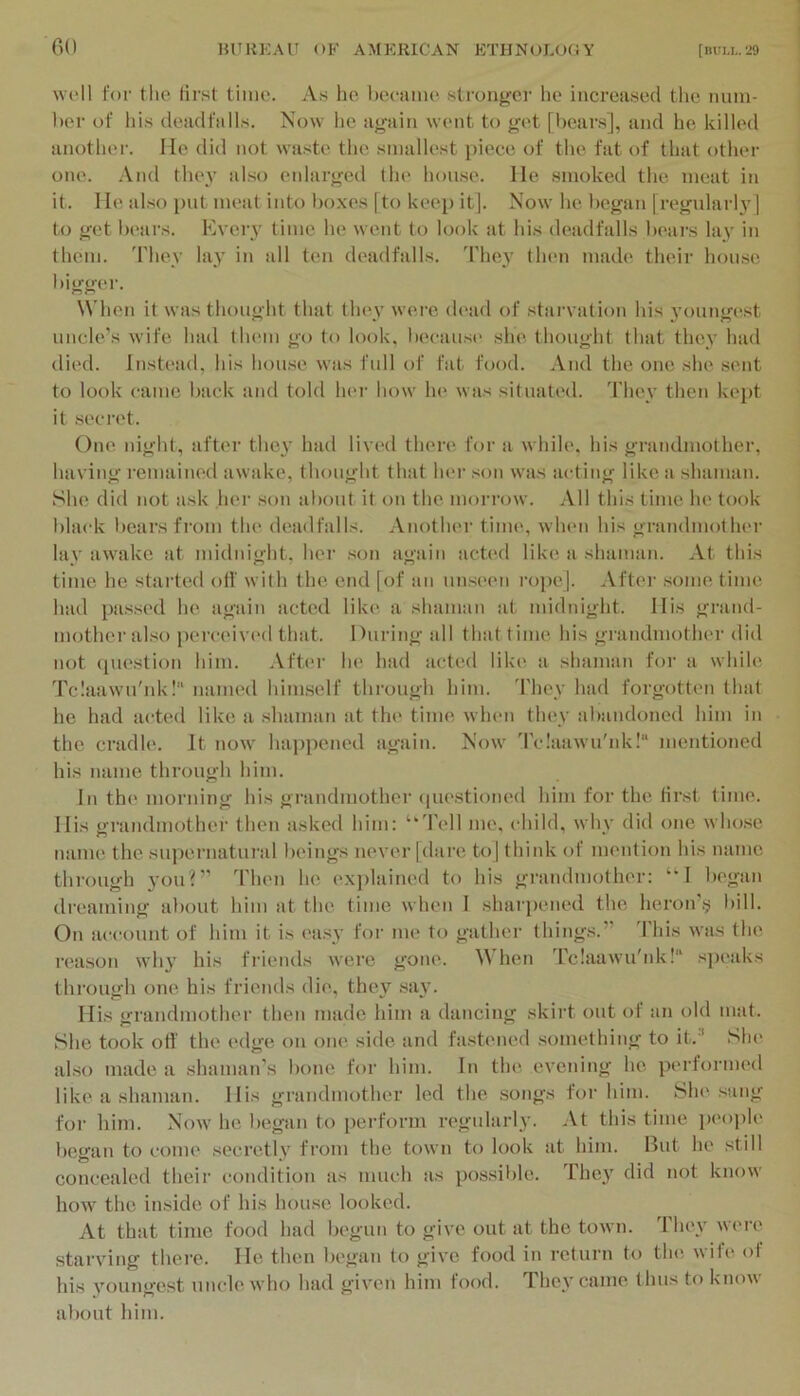 wt‘11 for tlie first As ho, l)ecaino stronger ho increasod tho iiuin- bor of his deadfalls. Now he ayaiii wont to <ifot [boars], and ho killed another. lie did not waste the smallest piece of the fat of that other one. .Vnd they also eidarwed (In' hon.se. He smoked the meat in it. I le al.so put meat into boxes |to keep it]. Now he began [regularly] to get bears. Kvery time he went to look at his deadfalls bears lay in them. 'Fhey lay in all ten deadfalls, 'riiey then made their hon.se bigger. When it was thought that th(>y were dead of starvation his young(>st uncle's wife had IIhmii go to look, because she thought that they had (lied, instead, his hou.se was full of fat food. And the one she .sent to look came back and told her how In* was situati'd. 'I'Ik'v then kept it .secret. One night, after they had lived there for a while, his grandmother, having remained awake, thought that 1hm‘ son was acting like a shaman. She did not ask her son about it on the morrow. All this time he took black bears from the (Uaidfalls. Anothei' tiling, wlnm his grandmother lay awake at midnight, her .son again acted like a shaman. At this time he stalled off with the end [of an unsc'cn rope]. After .some tinu' had pa.ss(>d he again acted like a shaman at midnight. His grand- mother also j)erceiv(‘d that. During all that time his grandmotlu'r did not (piestion him. After he had acted like a shaman for a while Tclaawu'nk! uaiiu’d himself through him. 'I'liey had forgotten that he had acted like a shaman at tin' time when they abandoned him in the cradle. It now' ha])pened again. Now' d'c!aawu'nk!“ mentioned his name through him. in the morning his gi-andmother (piestioned him for the first time. His grandmothei- then asked him: ‘‘Tell me. child, why did one who.se name the supernatural beings never jdare to] think ot nn'iition his name thi'ough you?” Then he ('X])lained to his gi'andmother: “I began dreaming alxuit him at the time when 1 sharia'iied the heroiri;; bill. On account of him it is ('a.sy for me to gather things.” d’his was the ri'ason why his fiiends were gone. When Tclaawu'nk!“ .sju'aks thi'ough one his friends di(', they say. His grandmother then made him a dancing skirt out of an old mat. She took otf the edge on one side and fastened something to it.^ Slu* al.so made a shaman’s bone for him. In the evening he perforim'd lik('a shaman. His grandmother led the songs for him. She sung for him. Now' he began to perform n'gularly. .Vt this time peo])le began to come .secretly from the town to look at him. But he still concealed their condition as much as possible. They did not know how the inside of his hou.se looked. At that time food had begun to give out at the town. 1 hey were starving there. He then bc'gan to give food in return to tlni wife ot his youngest uncle w'ho had given him food. They came thus to know' about him.