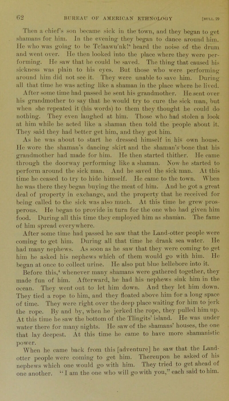 'i'lien ii c‘liief.s .son hefiimo sick in tlic town, iind the^' began to get slminans for him. In the evening they began to dance around him. He who was going to be Tc!aawii'nk!“ heard the noise of the drum and went over. He tlien looked into the place where they were pei-- forming. He .saw that he could be .saved. The thing that cau-sed his sickness was plain to his eyes. But tho.se who were performing around him did not see it. The} were unable to .save him. During all that time he was acting like a shaman in the place where he lived. After .some time had pa.ssed he sent his grandmother. He sent over his grandmother to say that he would tiy to cure the sick man, but when she repeated it (his words) to them they thought he could do nothing. They even laughed at him. Tho.se who had stolen a look at him while he acted like a shaman then told the j^eople about it. 'riiey .said they had better get him, and they got him. As he was about to start he dressed himself in his own house. He wore the shaman’s dancing .skirt and the shaman’s bone that his grandmother had made for him. He then started thither. He came through the dooi’way performing like a shaman. Now he started to perform around the sick man. xVnd he .saved the sick man. At this time he ceased to try to hide himself. He came to the town. When he was there they began buying the meat of him. And ho got a great deal of property in exchange, and the property that he received for being called to the sick was al.so much. At this time he grew pros- perous. He l)Ogan to provide in turn for the one who had given him food. During all this time they employed him as shaman. The fame of him spread everywhere. After some time had passed he saw that the Land-otter people were coming to get him. During all that time he drank sea water. He had many nephews. As soon as he saw that they were coming to get him he asked his nephews which of them would go with him. He began at once to collect uidne. He also put blue hellebore into it. Before this,* whenever many shamans were gathered together, they made fun of him. Afterward, he had his nephews sink him in the ocean. They went out to let him down. And they let him down. They tied a rope to him, and they floated above him for a long space of time. They were right over the deep place waiting for him to jerk the rope. Bv and by, when he jerked the rope, they pulletl him up. At this time he saw the bottom of the Tlingits’ island. He was under water there for many nights. He saw of the shamans’ houses, the one that lay deepest. At this time he came to have more shamanistic power. When he came back from this [adventure] he saw that the Land- otter people were coming to get him. Thereupon he asked of his nephews which one would go with him. They tried to get ahead of one another. “ I am the one who will go with you,” each said to him.