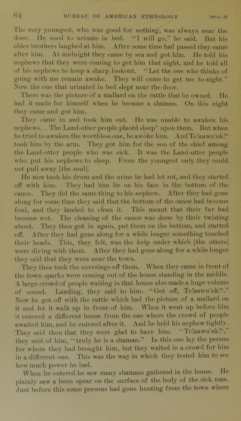 (U 'I'lie very younoest, wlio was good for nothing, was always near the. door, lie used t<) urinate in bed. “I will go,” he said. But his elder l)rothers laughed at him. After some time had passed they came after him. At midnight they came by .sea and got him. He told his nephews that they were coming to get him that night, and he told all of his nephews to keep a sharp lookout. “Let the one who thinks of going with me remain awake. The}' will come to get me to-night.” Now the one that urinated in bed slept near the door. There was the picture of a mallard on the I'attle that he owned. He had it made for himself when he became a shaman. On this night they came and got him. 'Fhev came in and took him out. He was unable to awaken his nephews. The Land-otter people placed sleep® upon them. But wdien he tried to awaken the worthless one, he awoke him. And Tclaawu'nk! took him by the arm. Phe}' got him for the .son of the chief among the Land-otter people who was sick. It was the Land-otter people who put his nephews to sleep. From the }'ounge.st onh' the}' could not pull away [the .soul]. lie now took his drum and the urine he had let rot, and they started off with him. They had him lie on his face in the bottom of the canoe. 'Fhey did tlu^ same thing to his nephew. After they had gone along for some time they said that the bottom of the canoe had become foul, and they landed to clean it. 'Phis meant that their fur had become wet. The cleaning of the canoe was done by their twisting about. They then got in again, put them on the bottom, and started off. After they had gone along for a while longer something touched their heads. This, they felt, was the kelp under which [the otters] were diving wdth them. After they had gone along for a while longer they said that they were near the town. They then took the coverings off them. When they came in front of the town sparks were coming out of the house standing in the middle. A large crow’d of people waiting in that house also made a huge volume of .sound. Landing, they .said to him: “Got off’, Tc!aaw'u'nk!“.” Now he got off with the rattle w'hich had the picture of a mallard on it and let it walk up in front of him. When it went up before him it entered a different house from the one where the crowd of people awaited him, and he entered after it. And he held his nephew tightly. They .said then that they were glad to have him. “Tc!aawu'nk!“,” they said of him, “truly he is a shaman.” In this one lay the per.son for whom they had brought him, but they waited in a crowd for him in a different one. This was the way in which they te.sted him to see how much power he had. When he entered he .saw many shamans gathered in the house. He plainly saw a bone spear on the surface of the body of the sick man. elust before this some persons had gone hunting from the town where