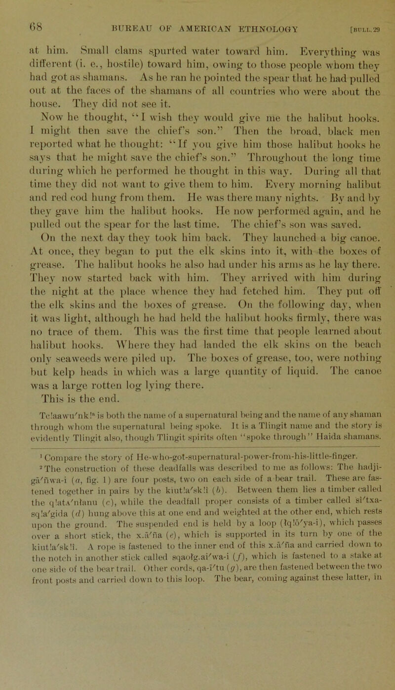 at him. Small clams .s.purtod water toward him. Eveiything wa.s different (i. e., hostile) toward him, owin^ to tho.se people whom they had got as shamans. A.s he ran he pointed the spear that he had pulled out at the faces of the shamans of all countries who were about the house. The}' did not see it. Now he thought, “I wish they would give me the halibut hooks. I might then .save the chiefs son.” Tlien the broad, black men reported what he thought: “If you give him those halibut hooks he .says that he might .save the chiefs .son.” Throughout the long time during which he performed he thought in this way. During all that time they did not want to give them to him. Ever}^ morning halibut and red cod hung from them. He was there many nights. By and by the}' gave him the halibut hooks. He now performed again, and he pulled out the spear for the la.st time. The chiefs .son was saved. On the next day they took him back. They launched a big canoe. At once, they began to })ut the elk skins into it, with the l)oxes of grease. The halibut hooks he also had under his arms as he lay there. 'I’hey now start(‘d back with him. They arrived with him during the night at the place whence they had fetched him. They put olf the elk skins and the boxes of grease. On the following day, when it was light, although he had held the halibut hooks firmly, there was no trace of them. This was the first time that people learned about halibut hooks. Where they had landed the elk skins on the beach only seaweeds wei'e piled up. The boxes of grease, too, were nothing but kelp heads in which was a large (juantity of liquid. The canoe was a large rotten log lying there. This is the end. TclaaNvu'iik!” is i)otli tlie name of a supernatural bcin}; and tlie name of any shaman through whom the sui)ernatural being spoke. It is a Tlingit name and tlie story is evidently Tlingit also, though Tlingit spirits often “spoke through” Haida .shamans. 'Com|iare the story of He-who-gol-supernatural-power-from-hisdittle-finger. * The construction of these deadfalls was described tome as follows: The hadji- ga'fiwa-i (o, fig. 1) are four posts, two on each side of a bear trail. These are fa.s- tened together in pairs by the kiutla'skli (l>). Between them lies a timber called the qIatA'nfanu (c), while the deadfall proper consists of a timber called si'txa- sqla'gida (d) hung above this at one end and weighted at the other end, which rests upon the ground. The suspended end is held by a loop (tq!b'.va-i), which passes over a short stick, the x.a'na (e), which is supported in its turn by one of the kiutla'skli. A rope is fa.stened to the inner end of this x.a'na and carried down to the notch in another stick called sqaotg.ai'wa-i {/), which is fa.stened to a stake at one side of the bear trail. Other cords, qa-I'tu ((j), are then fastened between the two front posts and carried down to this loop. The bear, coming against these latter, in