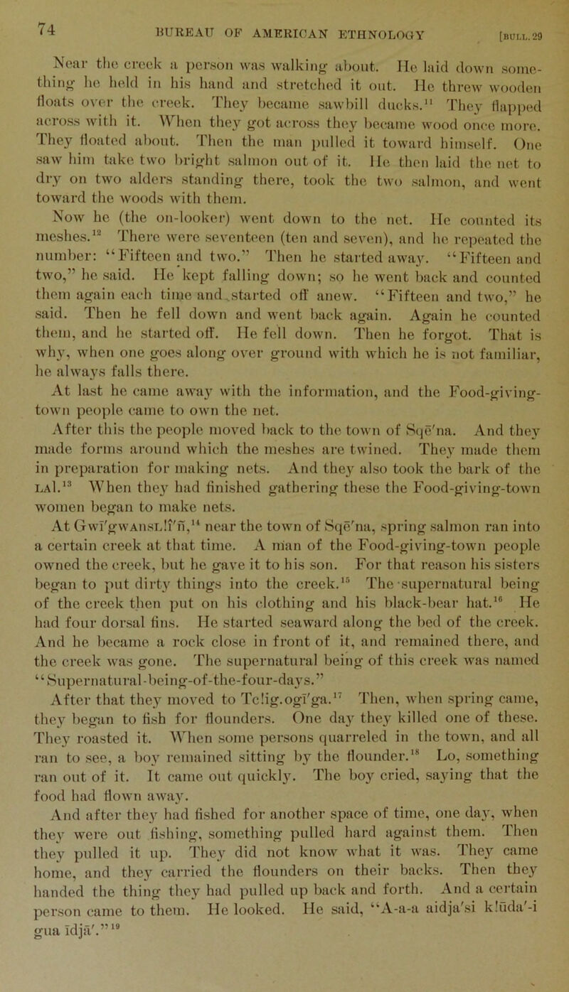 [bui.1,. 29 Near the creek a person was walking about. He laid down some- thing he held in his hand and stretched it out. He threw wooden floats over the creek. They became sawbill ducks. They (lapi)ed acro.ss with it. When they got a(;ross they l)ecame wood once more. They floated about. Then the man pulled it toward himself. One .saw him take two bright .salmon out of it. He then laid the net to dry on two alders standing there, took the two .salmon, and went toward the woods with them. Now he (the on-looker) went down to the not. Ho counted its meshes.** There were seventeen (ten and .seven), and he repeated the number: “Fifteen and two.” Then he started away. “Fifteen and two,” he .said. He kept falling down; .so he went back and counted them again each time aiuUstarted ort' anew. “Fifteen and two,” he said. Then he fell down and went ]>ack again. Again he counted them, and he started off. He fell down. Then he forgot. That is why, when one goes along over ground with which he is not familiar, he always falls there. At last he came awaj with the information, and the Food-giving- tow n people came to own the net. After this the people moved l)ack to the town of Scie'na. And the}’^ made forms around which the meshes are twined. The}’ made them in preparation for making nets. And they also took the bark of the laI.’* When they had finished gathering these the Food-giving-town women began to make nets. At (TwI'gwAiisiJi'n,** near the town of Sqe'^na, spring salmon i-an into a certain creek at that time. A nian of the Food-giving-town people owned the creek, but he gave it to his .son. For that reason his sisters began to put dirty things into the creek.*® The-supernatural being of the creek then put on his clothing and his black-bear hat.*® He had four dorsal fins. He started seaward along the bed of the creek. And he became a rock close in front of it, and remained there, and the creek was gone. The supernatural being of this creek was named ‘ ‘ Super natural -being-of-the-four-days. ” After that they moved to Tclig.ogl'ga.** Then, when spring came, they began to fi.sh for flounders. One day they killed one of these. They roasted it. When .some persons quarreled in the town, and all ran to see, a boy remained sitting by the flounder.** Lo, something ran out of it. It came out quickly. The boy cried, saying that the food had flown away. And after they had fished for another space of time, one day, when thev were out fishing, something pulled hard against them. Then they pulled it up. They did not know what it was. They came home, and they carried the flounders on their backs. Then they handed the thing they had pulled up back and forth. And a certain person came to them. He looked. He said, “A-a-a aidja'si k!fida-i guaidja'.”**