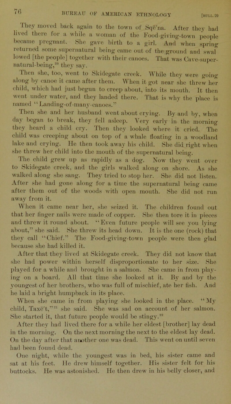 70 [bull. 29 'riiey moved back aj,min to the town of Sqe'na. After they had lived there tor a while a woman of the Food-giving-town people became pregnant. She gave birth to a girl. And when spring returned some supernatural being came out of the ground and swal lowed [the people] togethei- with their canoes. That was Cave-super- natural-being,^® they say. 1 hen she, too, went to Skidegate creek. While they were going along by canoe it came after them. When it got near she threw her child, which had just begun to creep about, into its mouth. It then went under water, and they landed there, ddiat is why the place is named “ Landing-of-man3'-canoes.” Then she and her imsband went about crying. and b}, when day began to bi'cak, the}' fell asleep. Very early in the morning they heard a child cry. Then they looked where it cried. The child was creeping about on top of a whale floating in a woodland lake and crying. He then took away his child. She did right when she threw her child into the mouth of the su})ernatural being. I'he child grew up as rai)idly as a dog. Now they went over to Skidegate creek, and the girls walked along on shore. As she walked along she .sang. They tried to stop her. She did not listen. After she had gone along for a time the supernatural being came after them out of the woods with open mouth. She did not run away from it. When it came near her, she seized it. The children found out that her linger nails were made of copper. She then tore it in pieces and threw it round about. “ biven future people will sec you lying about,” she .said. She threw its head down. It is the one (rock) that they call '‘Chief.” The Food-giving-town jjcople were then glad because she had killed it. After that they lived at Skidegate ci’eek. They did not know that she had power within herself disproportionate to her size. She played for a while and brought in a salmon. She came in from play- ing on a board. All that time she looked at it. By and by the youngest of her brothers, who was full of mi.schief, ate her hsh. And he laid a bright humpback in its place. When she came in from playing she looked in the place. '‘My child, Taxe't,”' she .said. She was .sad on account of her .salmon. She started it, that future people would be stingy.^® After they had lived there for a while her eldest [brother] lay dead in the morning. On the next morning the next to the eldest lay dead. On the day after that aiMjther one was dead, d'his went on until seven had been found dead. One night, while the youngest was in bed, his sister came and .sat at his feet. He drew himself together. His sister felt for his buttocks. He was astonished. He then drew in his belly closer, and