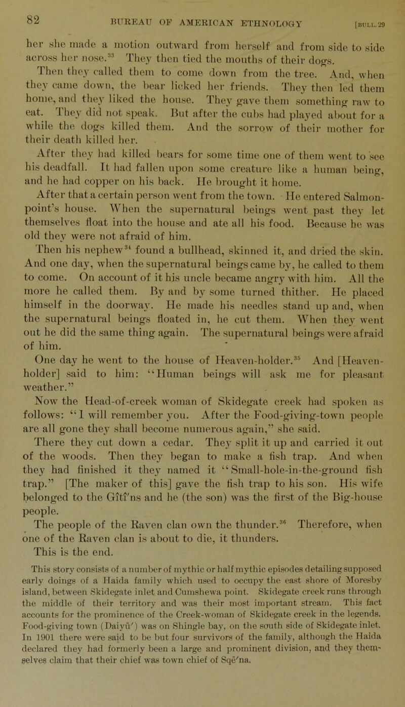 (miu,.‘29 her she made a motion outward from herself and from side to side across her nose.” They then tied the months of their dogs. Then they called them to come down from the tree. And, when they came down, the bear licked her friends. They then led them home, and they liked the house. They gave them .something raw to eat. They did not speak. But after the cubs had played aliout for a while the dogs killed them. And the .sorrow of their mother for their death killed her. After they had killed bears for .some time one of them went to sec his deadfall. It had fallen upon .some creature like a human being, and he had copper on his back. He brought it home. After that a certain person went from the town. He entered Salmon- point’s house. When the supernatural beings went past the}' let themselves float into the hou.se and ate all his food. Because he was old they were not afraid of him. Then his nephew” found a bullhead, skinned it, and dried the .skin. And one day, when the supernatural beings came by, he called to them to come. On account of it his uncle became angry with him. All the more he called them. By and by some turned thither. He placed himself in the doorway. He made his needles stand up and, when the supernatural beings floated in, he cut them. When they went out he did the same thing again. The supernatural beings were afraid of him. One day he went to the house of Heaven-holder.” And [Heaven- holder] .said to him: “Human beings will a.sk me for plea.sant weather.” Now the Head-of-creek woman of Skidegate creek had spoken as follows: “ 1 will remember you. After the Food-giving-town peo[)le are all gone they shall become numerous again,” she said. There they cut down a cedar. They split it up and carried it out of the woods. Then they began to make a tish trap. And when they had finished it they named it “ Small-hole-in-the-ground fish trap.” [The maker of thi.s] gave the fish trap to his son. His wife belonged to the Giti'ns and he (the son) was the first of the Big-house people. The people of the Raven clan own the thunder.” Therefore, when one of the Raven clan is about to die, it thunders. This is the end. This stor}' consists of a number of mythic or half mythic episodes detailing supposed early doings of a Ilaida family which used to occupy the east shore of Moresby island, between Skidegate inlet and Cumshewa point. Skidegate creek runs through the middle of their territory and was their most important stream. This fact accounts for the prominence of the Creek-woman of Skidegate creek in the legends. Food-giving town (Daiyu') was on Shingle bay, on the south side of Skidegate inlet. In 1901 there were said to be but four survivors of the family, although the Haida declared they had formerly been a large and prominent division, and they them' $elves claim that their chief was town chief of Sqe'na.