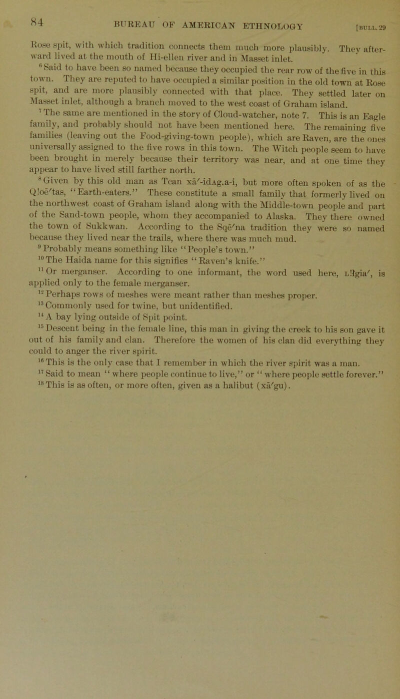 [HUM,.'29 Howe spit, with which tradition connects them mucli more plausibly. They after- ward lived at the mouth of Ifi-elleu river and in Mas.set inlet. •■’Said to have been so named because they occupied the rear row of the five in this town. They are reputed to have occupied a similar position in the old town at Rose spit, ami are more plausibly connected with that place. They settled later on Masset inlet, although a branch moved to the west coast of Graham island. ’The same are mentioned in the story of Cloud-watcher, note 7. This is an Eagle family, and j)robably should not have been mentioned here. The remaining five families (leaving out the Food-giving-town people), which are Raven, are the ones universally assigned to the five rows in this town. The Witch people seem to have been brought in merely because their territory was near, and at one time they appear to have lived still farther north. Given by this old man as Tcan xa'-idAg.a-i, but more often spoken of as the tiloe'tas, “Earth-eaters.” These constitute a small family that formerly lived on the northwest coast of Graham island along with the Middle-town people and part of the Sand-town people, whom they accompanied to Alaska. They there owned the town of Sukkwan. According to the Sqc'na tradition they were so named because the}' lived near the trails, where there was much mud. ® Probably means something like “People’s town.” '“The Haida name for this signifies “Rsiven’s knife.” Or mergiinser. According to one informant, the word used here, idlgia', is applied only to the female merganser. Perhaps rows of meshes were meant rather than me.shes proper. 'Commonly used for twine, but unidentified. A bay lying outside of Spit point. 'Descent being in the female line, this man in giving the creek to his son gave it out of his family and clan. Therefore the women of his clan did everything they could to anger the river spirit. '“This is the only case that I remember in which the river spirit was a man.  Said to mean “ where people continue to live,” or “ where people settle forever.” 'This is as often, or more often, given as a halibut (xa'gu).