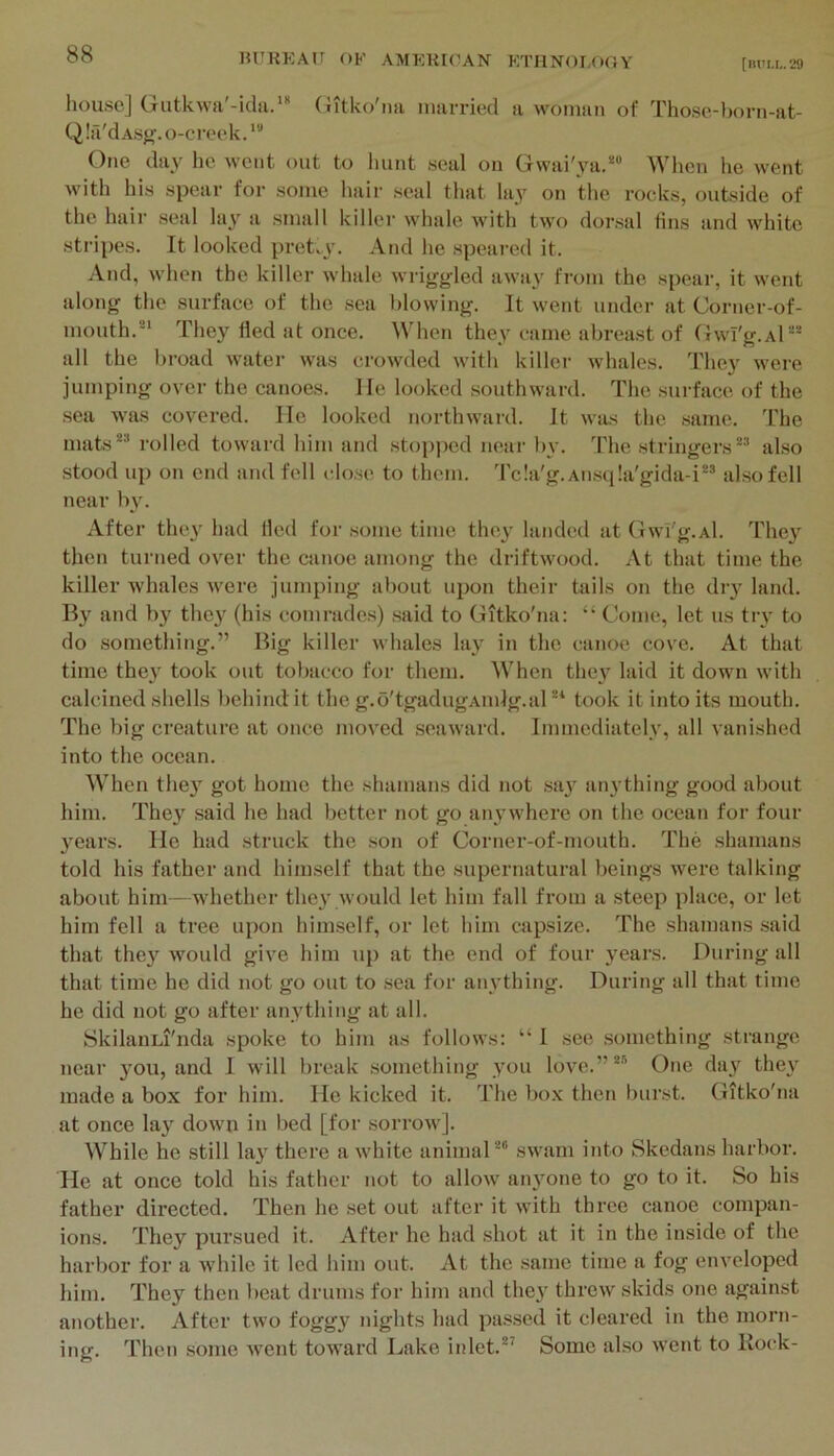 HUKEAU OF AMEK[OAN KTIINOI.OOY [iutu,.29 house] Gutkwa'-icla.'* (iitko'iia niarried a woman of Those-born-at- Q Ifi'dAsgf. o-creek. One day he went out to hunt seal on Gwai'ya.*“ When lie went with his spear for some liair seal that lay on the rocks, outside of the hair seal lay a small killer whale with two dorsal tins and white stripes. It looked pret^}’. And he speared it. And, when the killer whale wriggled away from the spear, it went along the surface of the .sea blowing. It went under at Corner-of- mouth.®* They Hed at once. When they came abrea.st of GwT'g.Al““ all the l)road water was crowded with killer whales. They were jumping over the canoes. He looked southward. The .surface of the .sea was covered. He looked northward. It was the same. The mats** rolled toward him and stop])ed neai- by. The stringers** also stood up on end and fell clo.se to them. 'I'cla'g.Ansqla'gida-i** also fell near b}'. After the\ had tied for some time they landed at Gwi'g.Al. They then turned over the canoe among the driftwood. At that time the killer whales were jumping about upon their tails on the diy land. By and by they (his comrades) said to Gitko'na: “ Come, let us try to do something.” Big killer whales lay in the canoe cove. At that time they took out tobacco for them. When they laid it down with calcined shells behind it the g.o'tgadugAinlg.al ** took it into its mouth. The big creature at once moved seaward. Immediately, all vanished into the ocean. When they got home the shamans did not say anything good about him. They said he had better not go anywhere on the ocean for four years. He had struck the son of Corner-of-mouth. The shamans told his father and himself that the supernatural beings were talking about him-whether the}' would let him fall from a steep place, or let him fell a tree upon himself, or let him capsize. The shamans said that they would give him up at the end of four years. During all that time he did not go out to sea for anything. During all that time he did not go after anything at all. SkilanLi'nda spoke to him as follows; “ I see something strange near you, and I will break .something you love.”** One day they made a box for him. He kicked it. The box then burst. Gitko'na at once lay down in bed [for sorrow]. While he still lay there a white animal** swam into Skedans harbor. He at once told his father not to allow anyone to go to it. So his father directed. Then he set out after it with three canoe compan- ions. They pursued it. After he had shot at it in the inside of the harbor for a while it led him out. At the .same time a fog enveloped him. They then beat drums for him and they threw skids one against another. After two foggy nights had passed it cleared in the morn- ing. Then some went toward Lake inlet.*^ Some also went to Bock-