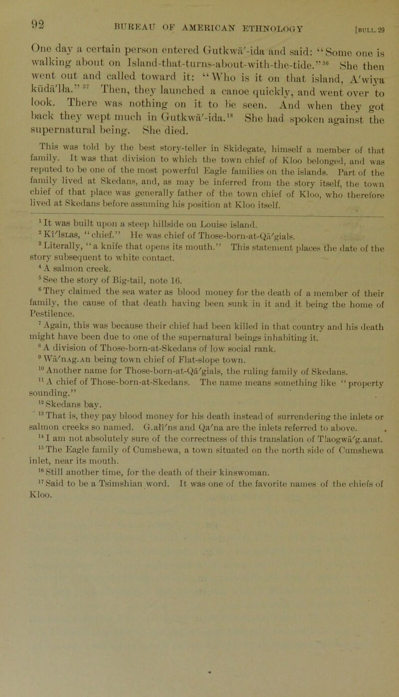 [biiu-29 One day a certain person entered Gutkwa'-ida and said: “Some one is walking about on lsland-tliat-turns-aboiit-with-tIie-tide.”=‘ She then went out and called toward it: “ ^^dlo is it on that island, A'wiya kuda'lhi.”*^ Then, they launched a canoe quickly, and went over to look. There was nothing on it to lie seen. And when they got back they wept much in (lutkwa'-ida.* She had spoken against the supernatural being. She died. This was told by the be.«t story-teller in Skidegate, himself a member of that family. It was that division to which the town chief of Kloo belonged, and was reputed to be one of the most powerful Eagle families on the islands. Part of the family lived at Skedans, and, as may be inferred from the story itself, the town chief of that jjlace was generally father of the town chief of Kloo, who therefore lived at Skedans before a.ssumiiig his i)osition at Kloo it.self. 'It was built upon a steej) hillside on Louise island. Mvl'lsLaa, “chief.” He was chief of Those-born-at-QiVgiak Literally, “a knife that opens its mouth.” This stiitement i)laces the date of the story subsequent to white contact. ' A salmon creek. See the story of Big-tail, note 16. They claimed the sea water as blood money for the death of a member of their family, the cau.se of that death having been sunk in it and it being the home of Pestilence. ' Again, this was because their chief had been killed in that country and his death might have been due to one of the supernatural beings inhabiting it.  A division of Tho.se-born-at-Ske<lans of low social rank. ® WiVnAg.An being town chief of Flat-slope town. '“Another name for Those-born-at-Qa'gials, the ruling family of Skedans. A chief of Those-born-at-Skedans. The name means something like “ property sounding.” Skedans bay. 'That is, they pay blood money for his death instead of surrendering the inlets or salmon creeks so named. G.ali'ns and Qa'na are the inlets referred to above. ,  I am not absolutely sure of the correctness of this translation of TlaogwiVg.anat. '^The Eagle family of Cumshewa, a town situated ou the north side of Cumshewa inlet, near its mouth. '“Still another time, for the death of their kinswoman. Said to be a Tsimshian word. It was one of the favorite names of the chiefs of Kloo.