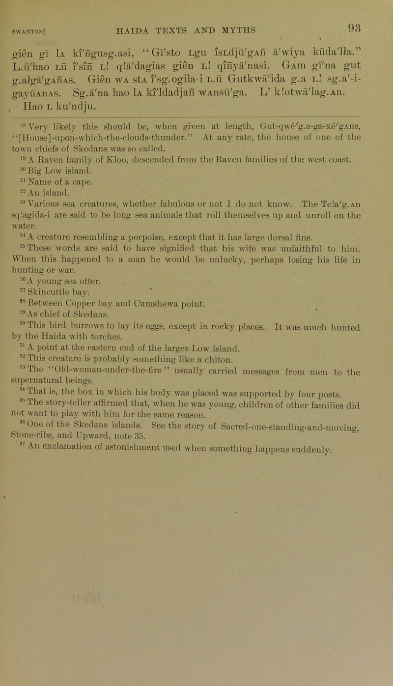 ffien gl 1a ki'ngiisg.a.si, “ Gl'sto Lgu isLdju'gAn fi'wiya kucla'Ua.” L.ii'hao Lu I'siil l! qla'dagias gieu l! qifiyii'nasi. Gaiu gl'na gut g.algii'gAUAS. Gien wa stA I'sg.ogila-i l.u Gutkwa'ida g.a l! sg.a'-i- gayuAiiAS. Sg.a'iia hao 1a ki'ldadjan wAnsu'ga. L’ klotwa'lag.An. Ilao L ku'ndju. Very likely this should he, when given at length, Gut-qwe'g.a-ga-xe'gAns, “[House]-upon-which-the-clouds-thunder.” At any rate, the house of one of the town chiefs of Skedans was so called. A Raven family of Kloo, descended from the Raven families of the west coast. Big Low island. Name of a cape. An island. Various .sea creatures, whether fabulous or not I do not know. The Tcla'g.Aii Sf|!agida-i are said to be long sea animals that roll themselves up and unroll on the water. “A creature resembling a porpoise, except that it has large dorsal fins. These words are .said to have signified that his wife was unfaithful to him. When this happened to a man he would be unlucky, perhaps losing his life in hunting or war. -®A young sea otter. ’’ Skincuttle hay. Between Copper bay and Cumshewa point. ■■'“As chief of Skedans. “This bird burrows to lay its eggs, except in rocky places. It was much hunted by the Haida with torches. A point at the eastern end of the larger- Low island. “ This creature is probably something like a chiton. “The “Old-woman-under-the-fire ” usually carried messages from men to the supernatural beings. That is, the box in which his body was placed was supported by four posts. “ The story-teller affirmed that, when he was young, children of other families did not want to play with him for the same reason. “One of the Skedans islands. See the story of Sacred-one-standing-and-moving, Stone-ribs, and Upward, note 35. An exclamation of astonishment used when something happens suddenly.