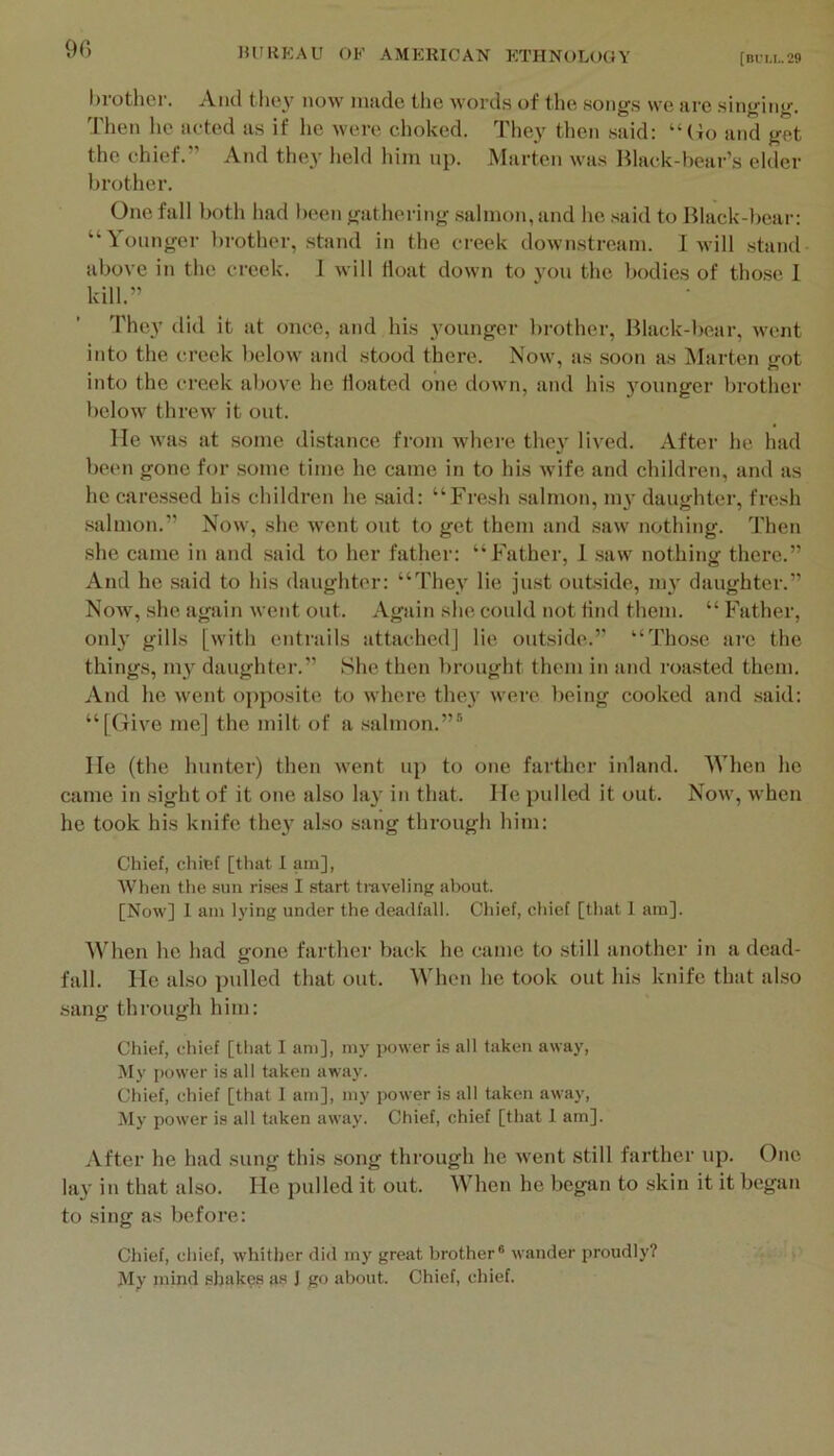 [Bl'U,. 29 9C) l)rother. And they now made the words of the songs we are singing. Then he acted as if lie were choked. They then said: “(io and get the chief.” And they held him np. Marten was Black-bear’s elder brother. One fall both had been gathering salmon, and he said to Black-bear: “Younger brother, stand in the creek downstream. I will .stand above in the creek. I will float down to you the bodies of those 1 kill.” The}’ did it at once, and his }’ounger lirother. Black-bear, went into the creek below and stood there. Now, as soon a,s IMarten got into the creek above he floated one down, and his jmunger brotlier below threw it out. He was at some distance from where they lived. After he had been gone for some time he came in to his wife and children, and as he cares.sed his children he said: “Fresh salmon, 1113- daughter, fresh .salmon.” Now, she went out to get them and .saw nothing. Then she came in and .said to her father: “Father, 1 .saw nothing there.” And he .said to his daughter: “They lie just outside, 1113’ daughter.” Now, she again went out. Again she could not find them. “ Father, only gills [with entrails attached] lie outside.” “Those are the things, 1113’ daughter.” She then brought them in and roasted them. And he went opposite to where the}’ were being cooked and said: “[Give me] the milt of a .salmon.”® He (the hunter) then went up to one farther inland. When he came in .sight of it one also la}’ in that. He pulled it out. Now, when he took his knife the}’ also .sang through him: Chief, chief [that 1 am], When tlie sun rises I start ti-aveling about. [Now] 1 am lying under the deadfall. Chief, chief [that I am]. When he had gone farther back he came to still another in a dead- fall. He also ptdled that out. When he took out his knife that also sang through him: Chief, chief [that I am], my power is all taken away. My power is all taken away. Chief, chief [that I am], my power is all taken away. My power is all taken away. Chief, chief [that 1 am]. After he had sung this song through he went still farther up. One lay in that also. He pulled it out. When he began to skin it it began to sing as before: Chief, chief, whither did my great brother® wander proudly? My inind shakes as J go about. Chief, chief.