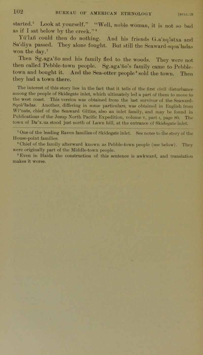 [Bl'l,l,. 29 Started/ Look at yourself.” “Well, noble woman, it is not so had as if I sat below by the creek.”® Ya'lAn could then do nothing. And his friends G.a'nqlatxa and Sa diya passed. The}' alone fought. Rut still the Seaward-sqoa'iadas won the day.’ Then Sg.agA no and his family lied to the woods. Thej' were not then called Pebble-town people. Sg.agA'no’s family came to Pebble- town and bought it. And the Sea-otter people*sold the town. Then they had a town there. The interest of this story lies in the fact that it tells of the first (;ivil ilisturbance among the people of Skidegate inlet, which ultimately led a i>art of them to move to the west coast. This version was obtained from the last survivor of the Seaward- SqoiVtadas. Another, differing in some particulars, was obtained in English from Wl'nats, chief of the Seaward Gitins, also an itilet family, and may be found in Publications of the Jesup North Pacific Expedition, volume v, part i, page 80. The town of Da'x.ua stood just north of I.awn hill, at the entrance cf Skidegate inlet. • One of the leading Raven families of Skidegate inlet. See notes to the story of the House-point families. ’Chief of the family afterward known as Pebble-town people (see below). They were originally part of the Middle-town people. ’Even in Haida the construction of this sentence is awkward, and translation makes it worse.