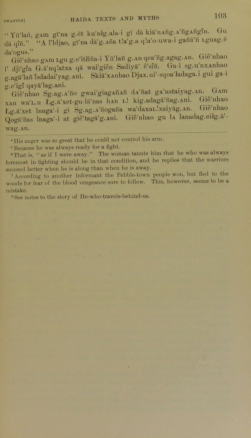 “ Yu'lafi, g'Am gl'na g.et ku'nlg.ala-i gi da kiil'nAng. A'ngAfigin. Cju da qin.” ' “A I'ldjao, gl'na da'g.Ana tia'g.a q!a'o-u\va-i gaiia'n Dguag.e da'ogus.” , Gie'nbao gAiu Lgii g.e'itlina-i Yu'lan g.Aii qea'ng.agag.Aii. Gie nhao 1’ dji'gm G.a'nqlatxa qa wai'gien Sadiya' e'sin. Ga-i sg.u'nxAnhao g.aga'lan isdadai'yag.Ani. Skia'xAnbao Djax.ui'-sqoa'ladaga.i gui ga-i g.e'igi qaya'lag.ani. _ Gie'nbao Sg.ag.A'iio gwai'giagAiiAn da'nat gA'nstaiyag.An. ^Gaid xAii wa'L.u Lg.a'xet-gu-lfi'nas IiAn l! kig.adaga'nag.Ani. Gie'nbao Lg.a'xet Inaga'-i gi Sg.ag.A'nogana wa'daxaLlxaiyfig.An. Gie'nbao Qoga'nas Inaga'-i at gie'taga'g.Ani. Gie'nbao gu 1a lanadag.eilg.a'- wag.An. * His anger was so great that he could not control his arm. '’Because he was always ready for a fight. “That is, “ as if I were away.” The woman taunts him that he who was always foremost in fighting should be in that condition, and he replies that the warriors succeed better when he is along than when he is away. ’ According to another informant the Pebble-town people won, but fled to the woods for fear of the blood vengeance sure to follow. This, however, seems to be a mistake. ® See notes to the story of He-who-travels-behind-us.