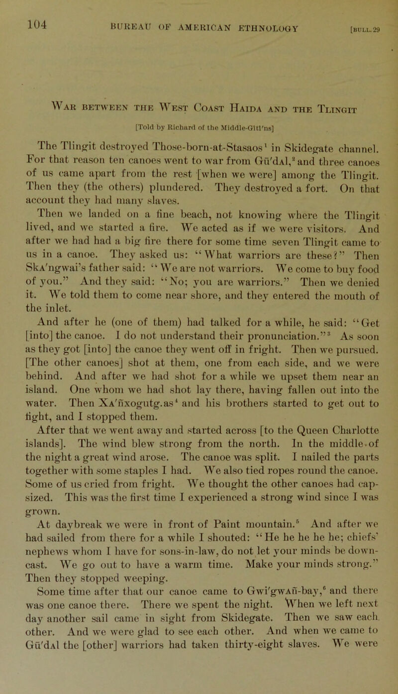 [bull. 29 War between the West Coast Haida and the Tlingit [Told by Richard of the Middle-Qltt'ns] The Tlingfit destroyed Tho.se-born-at-Stasao.s‘ in Skidegate channel. For that reason ten canoes went to war from Gu'dAl,® and tliree canoes of us came apart from the rest [when we were] among the Tlingit. Then they (the others) plundered. They destroyed a fort. On that account they had many slaves. Then we landed on a fine beach, not knowing where the Tlingit lived, and we started a fire. We acted as if we were visitors. And after we had had a big fire there for some time seven Tlingit came to us in a canoe. They asked us: “What warriors are these?” Then SkA'ngwai’s father said: “ We are not warriors. We come to buy food of you.” And they .said: “No; you are warriors.” Then we denied it. We told them to come near shore, and the} entered the mouth of the inlet. And after he (one of them) had balked for a while, he said: “Get [into] the canoe. 1 do not understand their pronunciation.”* As soon as they got [into] the canoe they went off in fright. Then we pursued. [The other canoes] shot at them, one from each side, and we were behind. And after we had shot for a while we upset them near an island. One whom we had shot lay there, having fallen out into the water. Then XA'nxogutg.as‘ and his brothei’s started to get out to fight, and I stopped them. After that we went away and started across [to the Queen Charlotte islands]. The wind blew strong fi-om the north. In the middle.of the night a great wind arose. The canoe was split. I nailed the parts together with some staples I had. We also tied ropes round the canoe. Some of us cried from fright. We thought the other canoes had cap- sized. This was the first time I experienced a strong wind since I was grown. At daybreak we were in front of Paint mountain.* And after we had sailed from there for a while I shouted: “He he he he he; chiefs' nephews whom I have for sons-in-law, do not let your minds be down- cast. We go out to have a warm time. Make }our minds strong.” Then the} stopped weeping. Some time after that our canoe came to Gwi'gwAfi-bay,® and there was one canoe there. There we spent the night. When we left next day another sail came in sight from Skidegate. Then we saw each other. And we were glad to see each other. And when we came to Gu'dal the [other] warriors had taken thirty-eight slaves. We were