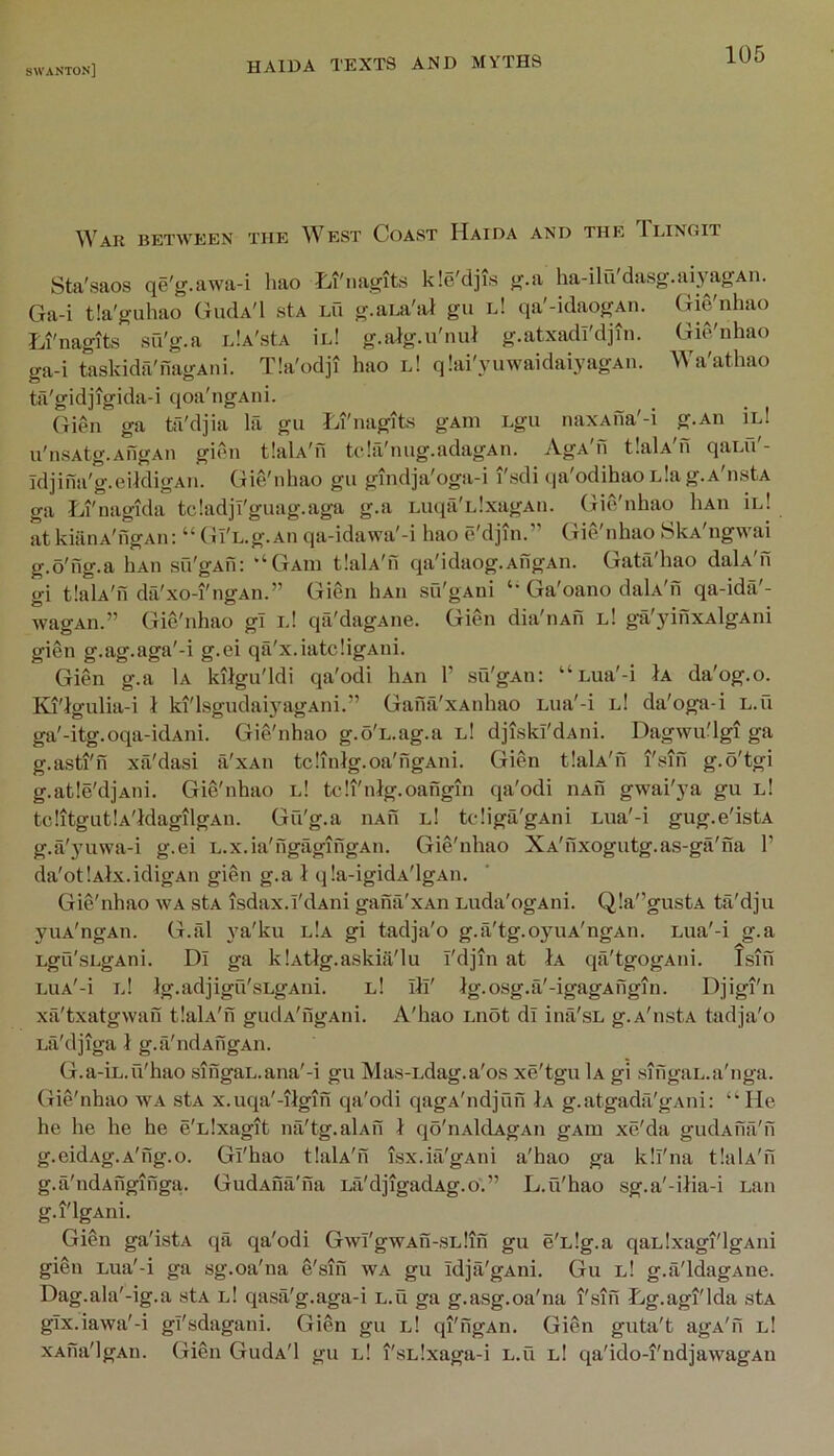 between the West Coast Haida and the Ilingit Sta'saos qe'g.awa-i hao Iji'nagits kle'djis g.a ha-ilu dasg.aiyagAn. Ga-i tia'guhao GiuIa'I stA lO g.aLa'sa gu l! qa'-idaogAii. Gie'nhao Li'nagits sfi'g.a idA'stA ird g.aJg.u'nuJ g.atxadi'djin. Gie'nhao ga-i taskida'nagAiii. Tla'odji hao l! qlai'yuwaidaiyagAn. Wa'athao til'gidjigida-i qoa'ngAiii. (lien ga ta'djia la gu Li'nagits gAin Lgu naxAna'-i g.An iid u'nsAtg.AngAii gir>n tlaU'n tchVnug.adagAn. AgA'n tlalA'n qaui'- idjina'g.eildigAn. Gie'nhao gu gindja'oga-i I'sdi qa'odihaoLlag.A nstA ga Li'nagida tcladji'guag.aga g.a Luqa'iJxagAu. Gie'nhao liAii in! atkiilnA'ngAii: “ Gl'L.g.An qa-idawa'-i hao e'djin.” Gie'nhao SkA'ngwai g.o'ng.a hAii su'gAu: ‘‘Gaiu tlaU'n qa'idaog.AngAii. Gata'hao dalA'n gi tlalA'n dci'xo-i'ngAn.” Gien liAii su'gAni Ga'oano daLv'n qa-idii'- wagAn.” Gie'nhao gl l! qa'dagAiie. Gien dia'iiAu l! gjX'jdiixAlgAni gien g.ag.aga'-i g.ei qa'x.iatcligAni. Gien g.a 1a kilgu'ldi qa'odi liAn 1’ su'gAn: “ Lua'-i Ja da'og.o. Ki'lgulia-i i ki'lsgudaiyagAiii.” Gana'xAnhao Lua'-i l! da'oga-i l.u ga'-itg.oqa-idAiii. Gie'nhao g.o'L.ag.a l! djiskl'dAiii. Dagwu'lgi ga g.asti'n xa'dasi a'xAii tclinig.oa'ngAni. Gien tlalA'n i'sin g.o'tgi g.atle'djAiii. Gie'nhao l! tcli'nlg.oangm qa'odi nAn gwai'ya gu l! tclitgutlA'ldagilgAu. Gu'g.a iiAu l! tcliga'gAiii Lua'-i gug.e'istA g.a'yuwa-i g.ei L.x.ia'ngtigingAu. Gie'nhao XA'nxogutg.as-ga'na 1’ da'otlAix.idigAn gien g.a 1 qla-igidA'lgAn. Gie'nhao wa stA isdax.i'dAni gana'xAn Luda'ogAni. Qla'VustA ta'dju yuA'ngAn. G.al ya'ku l!a gi tadja'o g.ii'tg.ojHiA'ngAn. Lua'-i g.a Lgu'sLgAni. Di ga klAtlg.askiii'lu I'djin at 1a qa'tgogAni. Isin LuA'-i iJ Ig.adjigu'sLgAni. l! ill' Ig.osg.a'-igagAiigin. Djigi'n xa'txatgwah tlalA'n gudA'ngAiii. A'hao i.not dl ina'sL g.A'nstA tadja'o Eii'djiga 1 g.a'ndAngAii. G.a-iL.ii'hao siiigaL.ana'-i gu Mas-Ldag.a'os xe'tgu 1a gi .singaL.a'nga. Gie'nhao wa stA x.uqa'-ilgm qa'odi qagA'ndjun 1a g.atgadfi'gAiii: “He he he he he e'Llxagit na'tg.alAfi 1 qo'nAldAgAii gAm xe'da gudAua'n g.cidAg.A'fig.o. Gi'hao tlaU'n isx.ia'gAiii a'hao ga kll'na tlaU'n g.a'ndAuginga. GudAiia'na La'djigadAg.o.” L.u'hao sg.a'-ilia-i Lan g.i'lgAni. Gien ga'istA qa qa'odi Gwi'gWAn-SLlin gu e'Llg.a qaLlxagi'lgAiii gien Lua'-i ga sg.oa'na e'siii wa gu idja'gAni. Gu l! g.a'ldagAiie. Dag.ala'-ig.a stA l! qasa'g.aga-i l.u ga g.asg.oa'na I'sifi Lg.agi'lda stA glx.iawa'-i gl'sdagani. (lien gu l! qi'ngAn. Gien gutii't agA'fi l! XAiia'lgAn. Gien GudA'l gu l1 I'sLlxaga-i L.u l1 qa'ido-i'ndjawagAii