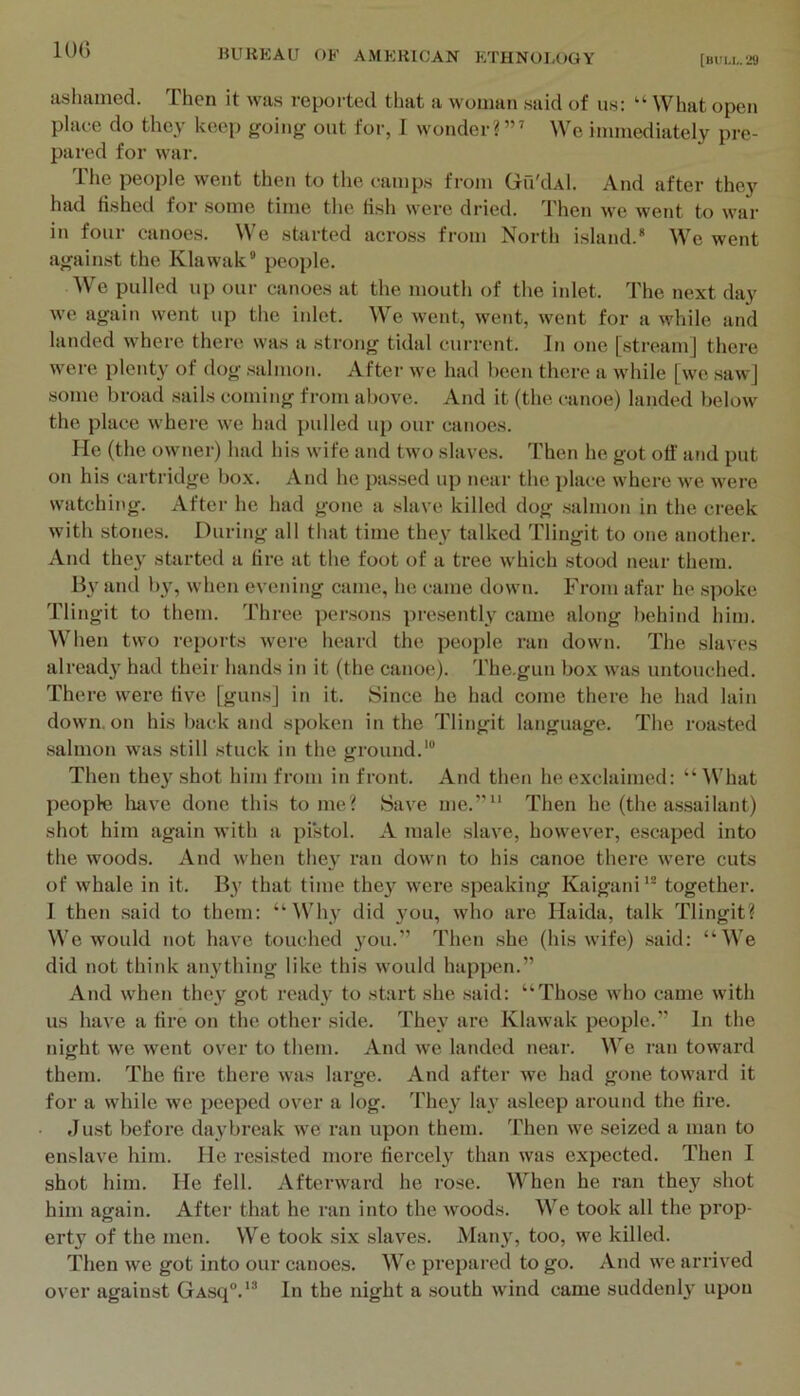 lOG ashamed. Then it was reported tliat a woman said of us: “ What open plaee do they keep going out for, I wonder?’” We immediately pre- pared for war. The people went then to the c-amps from Gil'dAl. And after they had fished for some time the fish were dried. Then w'e went to war in four canoes. We skirted across from North island.* We went against the Klawak* people. e pulled up our canoes at the mouth of the inlet, d'he next day we again went up the inlet. We went, went, went for a while and landed where there was a strong tidal current. In one [stream] there were plenty of dog salmon. Aftei- we had been there a while [we saw] some broad sails coming from above. And it (the canoe) landed below the place where we had pulled up our canoes. Me (the owner) had his wife and two slaves. Then he got off and put on his cartridge box. And he passed up near the place where we were watching. After he had gone a slave killed dog .salmon in the creek with stones. During all that time they talked Tlingit to one another. And they starteil a fire at the foot of a tree which stood near them. By and b}-^, when evening came, he came down. From afar he spoke Tlingit to tliem. Three per.sons presently came along behind him. When two reports were heard the people ran down. The slaves already had their hands in it (the canoe). The.gun box was untouched. There were five [guns] in it. Since he had come there he had lain down, on his back and spoken in the Tlingit language. The roa.sted salmon was still .stuck in the ground.’® Then they shot him from in front. And then he exclaimed: “ ^Vhat people liave done this tome? Save me.” Then he (the a.ssailant) shot him again with a pistol. A male slave, however, escaped into the woods. And when they ran down to his canoe there were cuts of whale in it. B>' that time they were speaking Kaigani’* together. I then .said to them: “Why did 3mu, who are Haida, talk Tlingit? We would not have touched 3’ou.” Then she (his wife) .said: “We did not think au3fthing like this would happen.” And when thc3 got read3’ to start she .said: “Those who came with us have a fire on the other side. Thc3' are Khiwak people.” In the night we went over to them. And w'e landed near. We ran toward them. The tire there was large. And after we had gone toward it for a while we peeped over a log. They- lay asleep around the fire. Just before daybreak we ran upon them, 'rhen we seized a man to enslave him. He resisted more fiercel3' than was expected. Then I shot him. He fell. Afterward he rose. When he ran thc3'’ shot him again. After that he ran into the woods. We took all the prop- erty of the men. We took six slaves. Man3', too, we killed. Then we got into our canoes. We prepared to go. And we arrived over against GAsq°.'* In the night a south wind came suddenl3' upon