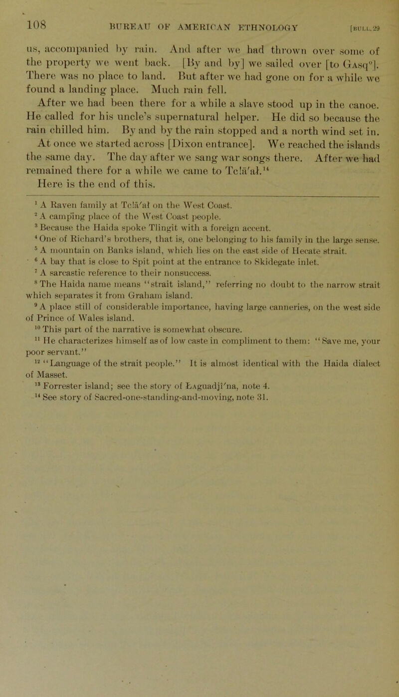 US, accompanied l>y rain. And after we had thrown over .some of the property we went l^ack. |Hy and l)yj we .sailed over [to (>A.s(f |. d'here was no place to land. Hnt after we had f^one on for a while we found a landing place. Much rain fell. After we had been there for a while a .slave stood up in the c-anoe. He called for his uncle’s supernatural helper. He did so because the rain chilled him. By and by the rain stopped and a north wind set in. At once we started aci-oss [Dixon entrance]. We reached the islands the same day. The day after we .sang war songs there. After we had remained there for a while we came to 'I'cla'a!.'* * Here is the end of this. ' A Itaveii family at TcIiVal on the West Coast. ^ A camping place of the IVest Coa.st people. * Because the Haida spoke Tlingit with a foreign accent. ‘One of Richard’s brothers, that is, one belonging to his family in the large .sense. ® A mountain on Banks island, which lies on the east side of Hecate strait. ® A bay that is close to Spit point at the entrance to Skidegate inlet. ’ A sarcastic reference to their nonsuccess. ®The Haida name means “strait island,” referring no doubt to the narrow strait which separates it from Graham island. “A place still of considerable importance, having large canneries, on the west side of Prince of Wales island. '“This part of the narrative is somewhat obscure.  He characterizes himself as of low caste in compliment to them: “ Save me, your poor servant.” “Language of the strait j)eople.” It is almost identical with the Haida dialect of Masset. ” Forrester island; see the story of LAguadjl'na, note 4.  See story of Sacred-one-stauding-and-moving, note 31.