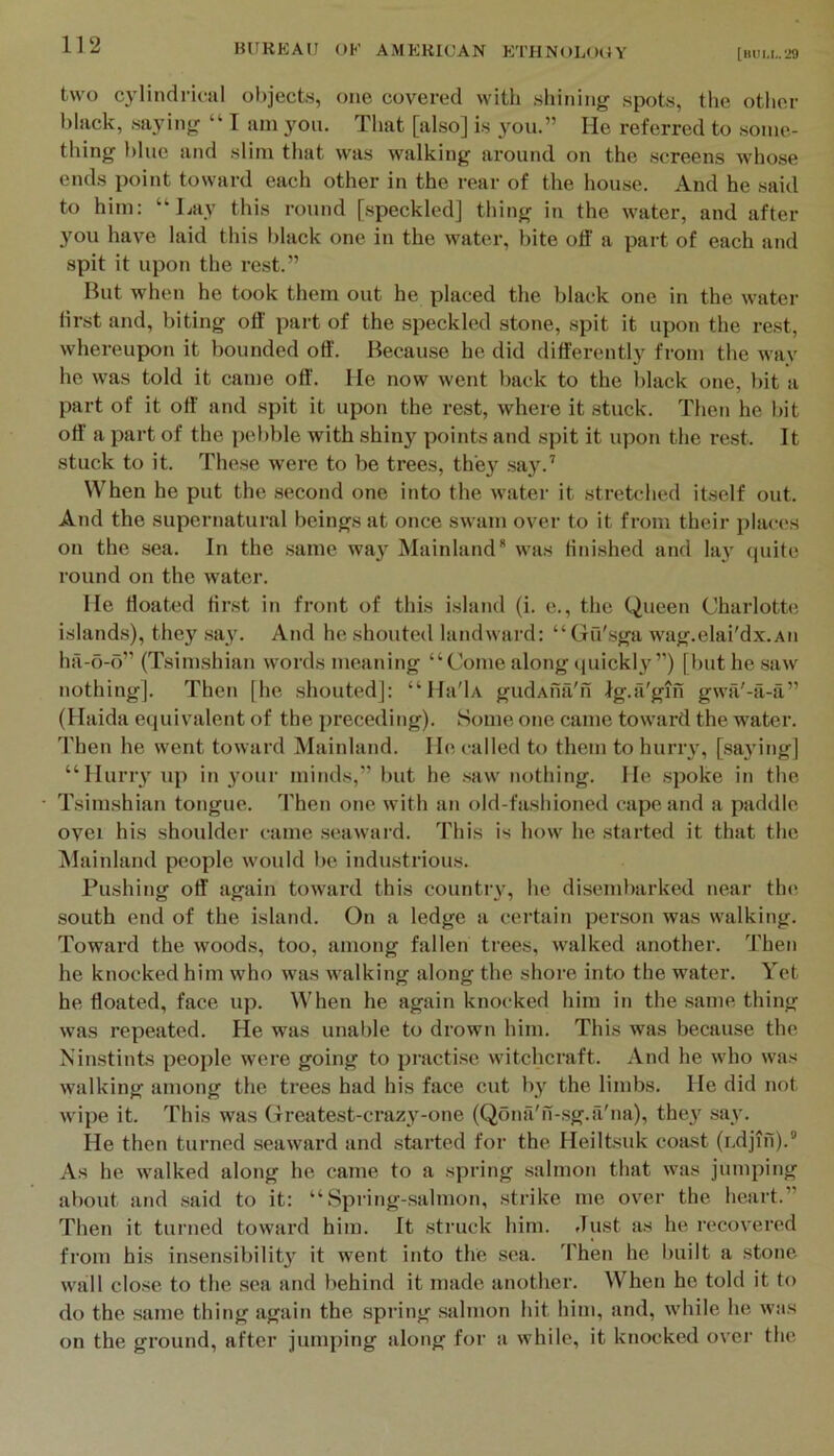 two cylindrinil objects, one covered with shining spots, the other black, saying “ I am you. That [also] is you.” He referred to .some- thing l)lue and slim that was walking around on the .screens whose ends point toward each other in the rear of the house. And he said to him: “Hay this round [speckled] thing in the water, and after you have laid this black one in the water, bite off a part of each and spit it upon the rest.” But when he took them out he placed the black one in the water lirst and, biting off part of the speckled stone, spit it upon the rest, whereupon it bounded off. Because he did differently from the way he was told it came off'. He now went back to the black one, bit a part of it off and spit it upon the rest, where it stuck. Then he bit off' a part of the pebble with shiny points and spit it upon the rest. It stuck to it. The.se were to be trees, they .say.’ When he put the second one into the watei- it stretched itself out. And the supernatural beings at once swam over to it from their places on the .sea. In the .same wa}^ Mainland* was finished and la}' (juite round on the water. He floated fir.st in front of this island (i. e., the Queen Charlotte islands), they .say. And he shouted landward: “Gu'sga wag.elai'dx.Aii hil-o-o” (Tsimshian words meaning “Come along quickly ”) [but he saw nothing]. Then [he shouted]: “ Ha'U gudAufi'n Ig.ii'gifi gwa'-a-a” (Haida equivalent of the preceding). Some one came toward the water. Then he went toward Mainland. He called to them to huriw, [.saying] “Hurry up in }'our minds,” but he .saw nothing. He .spoke in the Tsimshian tongue. Then one with an old-fashioned cape and a paddle ovei his shoulder came .seaward. This is how he .started it that the iVIainland people would be indirstrious. Pushing off again toward this country, he disembarked near tin* south end of the island. On a ledge a certain person was walking. Toward the woods, too, among fallen trees, walked another. Then he knocked him who was walking along the shore into the water. Yet he floated, face up. When he again knocked him in the same thing was repeated. He was unable to drown him. This was because the Ninstints people were going to pi’actise witchcraft. And he who was walking among the trees had his face cut by the limbs. He did not wipe it. This was Greatest-crazy-otie (Qona'n-.sg.a'na), they say. He then turned .seaward and started for the Heiltsuk coast (udjin).” As he walked along he came to a spring .salmon that was jumping about and .said to it: “ Spring-,salmon, strike me ov’^er the heart.” Then it turned toward him. It struck him. flust as he recovered from his insensibility it went into the sea. Then he built a stone wall close to the .sea and behind it made another. When he told it to do the same thing again the spring salmon hit him, and, while he was on the ground, after jumping along for a while, it knocked over the