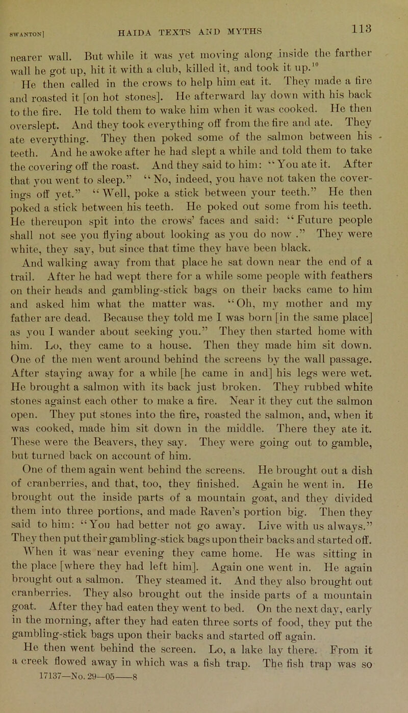 nearer wall. But while it was yet moving along inside the farther wall he got up, hit it with a club, killed it, and took it up.' He then called in the crows to help him eat it. The_v made a lire and roasted it [on hot stones]. Me afterward lay down with his back to the fire. He told them to wake him when it was cooked. He then overslept. And they took everything off from the tire and ate. They ate evei’ything. The}’ then poked some of the salmon between his - teeth. And he awoke after he had slept a while and told them to take the covering oft the roast. And they said to him: “Tou ate it. After that you went to sleep.” “ No, indeed, you have not taken the cover- ings off yet.” “ Well, poke a stick between your teeth.” He then poked a stick between his teeth. He poked out some from his teeth. He thereupon spit into the crows’ faces and said: “Future people shall not see you flying about looking as you do now .” The}^ were w’hite, they say, but since that time they have been black. And walking away from that place he sat down near the end of a trail. After he had wept there for a while some ])eople with feathers on their heads and gambling-stick bags on their backs came to him and asked him what the matter was. “Oh, my mother and my father are dead. Because they told me 1 was born [in the same place] as you 1 wander about seeking you.” They then started home with him. Lo, they came to a house. Then they made him sit down. One of the men went around behind the screens by the wall passage. After sta3’ing away for a while [he came in and] his legs were wet. He brought a salmon with its back just broken. They iTibbed white stones against each other to make a fire. Near it the}^ cut the salmon open. They put stones into the fire, roasted the salmon, and, when it was cooked, made him sit down in the middle. There they ate it. These were the Beavers, the}^ say. They were going out to gamble, but turned back on account of him. One of them again went behind the screens. He brought out a dish of cranberries, and that, too, they finished. Again he went in. He brought out the inside parts of a mountain goat, and they divided them into three portions, and made Raven’s portion big. Then they said to him: “You had better not go away. Live with us always.” They then put their gambling-stick bags upon their backs and started off. When it was near evening they came home. He was sitting in the place [where they had left him]. Again one went in. He again brought out a salmon. They steamed it. And the}’ also brought out cranberries. They also brought out the inside parts of a mountain goat. After they had eaten they went to bed. On the next day, early in the morning, after they had eaten three sorts of food, they put the gambling-stick bags upon their backs and started off again. He then went behind the screen. Lo, a lake lay there. From it a creek flowed away in which was a fish trap. The fish trap was so 17137—No. 29—05 8