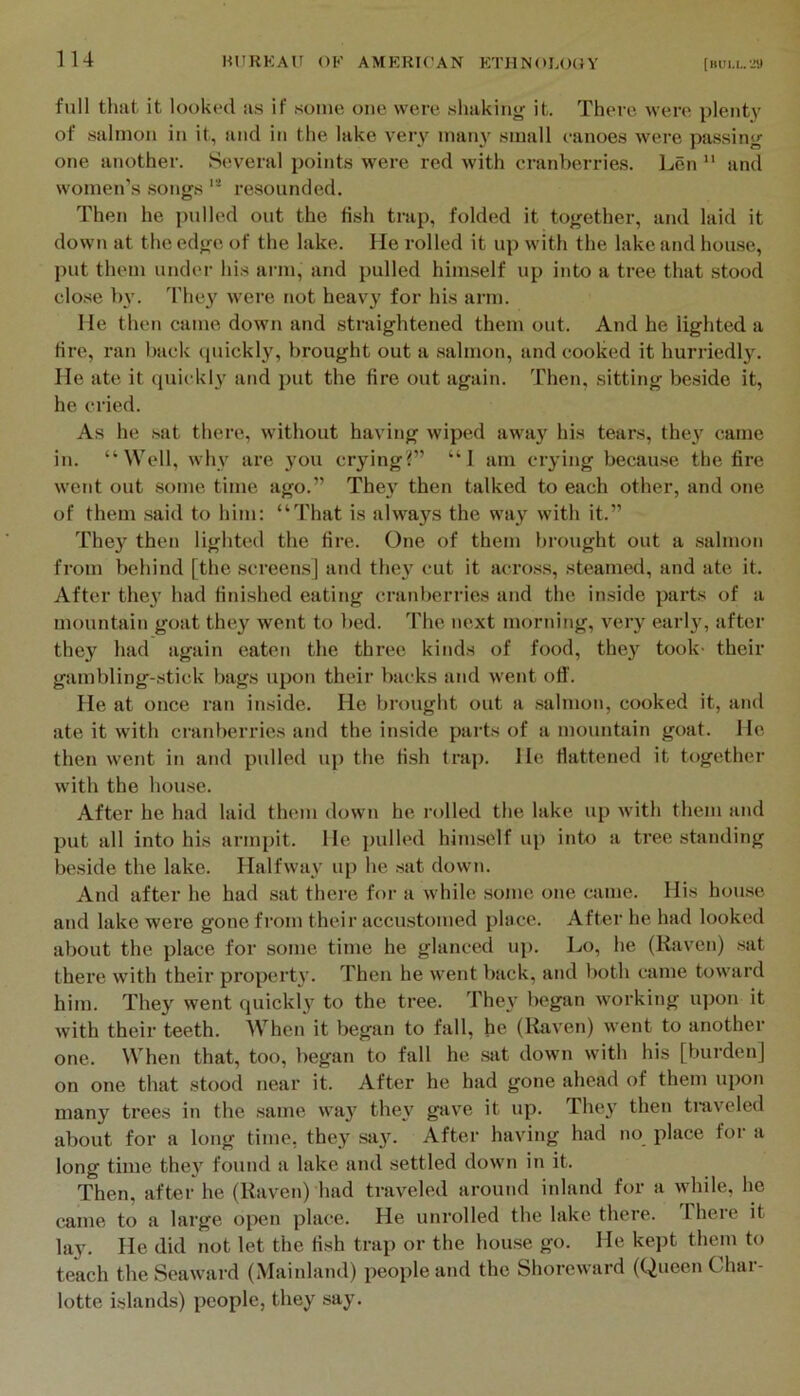 lU full that it looked as if some one were slmkiny; it. There were plenty' of salmon in it, and in the lake very many small eanoes were passing one another. Several points were red with cranberries. Len ” and women’s .songs resounded. Then he pulled out the fish trap, folded it together, and laid it down at the edge of the lake. He rolled it up with the lake and house, put them under his arm, and pulled him.self up into a tree that stood clo.se b\’. They were not heavy for his arm. He then came down and .straightened them out. And he lighted a fire, ran back (piickly, brought out a salmon, and cooked it hurriedly. He ate it (piickly and put the fire out again. Then, sitting beside it, he cried. As he .sat there, without having wiped away his tears, the^’^ came in. “Well, why are jmu crying?” “I am crying because the fire went out some time ago.” Thej then talked to each other, and one of them said to him: “That is always the way with it.” They then lighted the fire. One of them brought out a .salmon from behind [the screen.s] and they cut it across, steamed, and ate it. After the}’ had finished eating cranberries and the iirside parts of a mountain goat they went to bed. The next morning, very early, after they had again eaten the three kinds of food, they took- their gambling-stick bags upon their backs and went off. He at once ran inside. He brought out a .salmon, cooked it, and ate it with cranberries and the inside parts of a mountain goat. He then went in and pulled up the fi.sh frap. He flattened it together with the hou.se. After he had laid them down he rolled the lake up with them and put all into his ai’inpit. He pulhal himself up into a tree standing beside the lake. Halfway up he sat down. And after he had sat there for a while some one came. His hou.se and lake were gone from their accustomed place. After he had looked about the place for some time he glanced up. Lo, he (Raven) .sat there with their property. Then he went back, and both came toward him. They went cpxickly to the tree. They began working u]ion it with their teeth. When it began to fall, he (liaven) went to another one. When that, too, began to fall he sat down with his [burden] on one that stood near it. After he had gone ahead of them upon many trees in the same wa}' they gave it up. They then tniv’eled about for a long time, they say. After having had no place for a long time the}’ found a lake and settled down in it. Then, after he (Raven) had traveled around inland for a while, he came to a large open place. He unrolled the lake there. There it lay. He did not let the fish trap or the hou.se go. He kept them to teach the Seaward (Mainland) people and the Shoreward (Queen Char- lotte islands) people, they say.