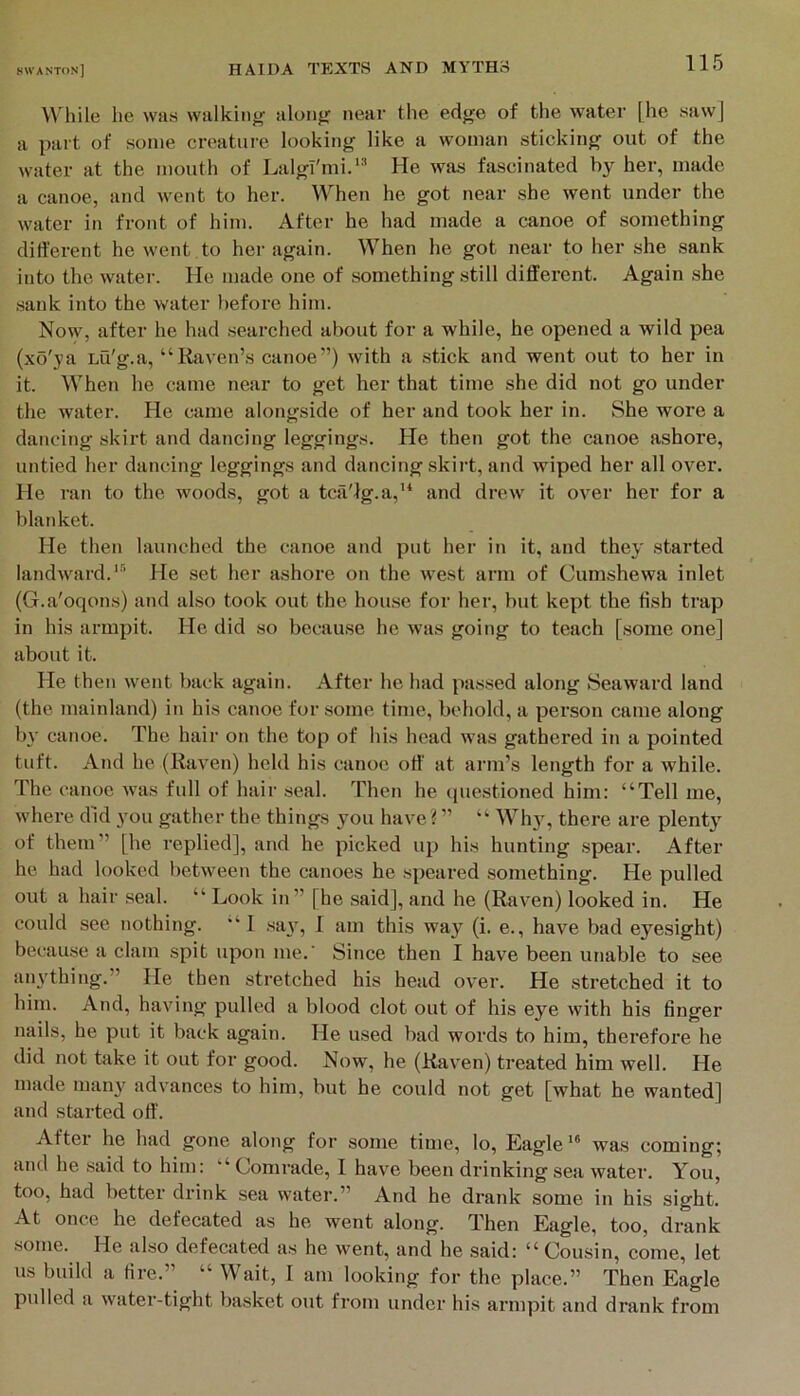 lA hile lie was walking along near the edge of the water [he sawj a part of some creature looking like a woman sticking out of the water at the mouth of Lalgl'mi.'’ He was fascinated by her, made a canoe, and went to her. When he got near she went under the water in front of him. After he had made a canoe of something different he went to her again. When he got near to lier she .sank into the water. He made one of something still different. Again she sank into the water before him. Now, after he had seai’ched about for a while, he opened a wild pea (xo'ya Lti'g.a, “Raven’s canoe”) with a .stick and went out to her in it. When he came near to get her that time she did not go under the water. He came alongside of her and took her in. She wore a dancing skirt and dancing leggings. He then got the canoe ashore, untied her dancing leggings and dancing skirt, and wiped her all over. He I'an to the woods, got a tca'lg.a,’* and drew it over her for a blanket. He then launched the canoe and put her in it, and they started landward.’' He set her ashore on the west arm of Cumshewa inlet (G.a'oqons) and also took out the house for her, but kept the fish trap in his armpit. He did so because he was going to teach [some one] about it. He then went back again. After he had passed along Seaward land (the mainland) in his canoe for some time, behold, a person came along by canoe. The hair on the top of his head was gathered in a pointed tuft. And he (Raven) held his canoe off at arm’s length for a while. The canoe was full of hair .seal. Then he ipieistioned him: “Tell me, where did you gather the things you have ? ” “ Why, there are plenty of them” [he replied], and he picked up his hunting .spear. After he had looked between the canoes he speared something. He pulled out a hair seal. “ Look in” [he said], and he (Raven) looked in. He could see nothing. “ I .sa^, I am this way (i. e., have bad eyesight) bec-ause a clam spit upon me.' Since then I have been unable to see aiu'thing.” He then stretched his head over. He stretched it to him. And, having pulled a blood clot out of his eye with his finger nails, he put it back again. He used bad words to him, therefore he did not take it out for good. Now, he (Raven) treated him well. He made many advances to him, but he could not get [what he wanted] and started off. After he had gone along for some time, lo. Eaglewas coming; and he said to him: “Comrade, 1 have been drinking sea water. You, too, had better drink sea water.” And he drank some in his sight. At once he defecated as he went along. Then Eagle, too, drank .some. He also defecated as he went, and he said: “ Cousin, come, let us build a fire.” “ Wait, I am looking for the place.” Then Eagle pulled a water-tight basket out from under his armpit and drank from