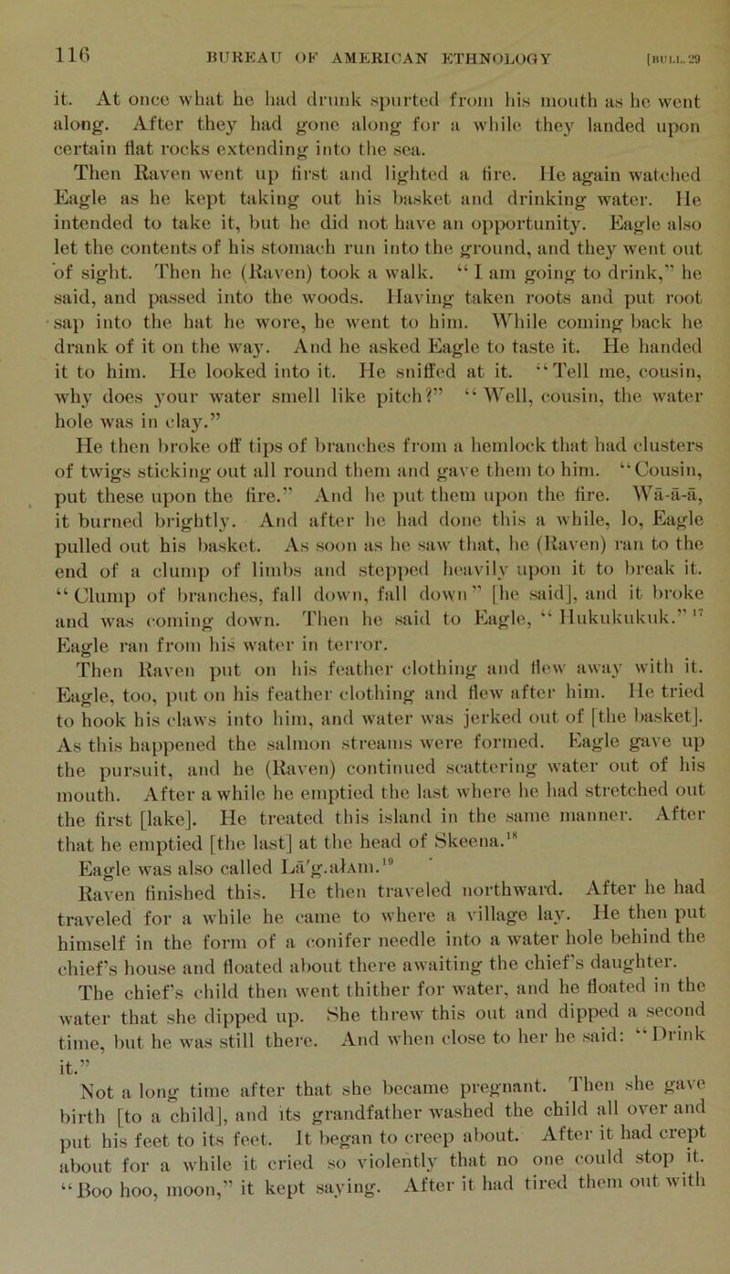 it. At once wlnit he had drunk spurted from his mouth as lie went along. After they had gone along for a while they landed upon certain Hat rock.s e.xtending into the sea. Then Raven went up first and lighted a tire. Ho again watched Eagle as he kept taking out his basket and drinking water. He intended to take it, but he did not have an opportunity. Eagle also let the contents of his stomach run into the ground, and they went out of sight. Then he (Raven) took a walk. “ 1 am going to drink,” he said, and passed into the woods. Having taken roots and put root sap into the hat he wore, he went to him. While coming back he drank of it on the wa}’. And he asked Eagle to taste it. He handed it to him. He looked into it. He sniffed at it. ■‘Tell me, cousin, why does 3’our water smell like pitch?” “Well, cousin, the water hole was in cla}\” He then liroke off' tips of branches from a hemlock that had clusters of twigs sticking out all round them and gave them to him. “Cousin, put these upon the tire.” And he put them upon the tire. Wa-ii-a, it burned brightly. And after he had done this a while, lo. Eagle pulled out his basket. As .soon as he saw that, he (Raven) I’an to the end of a clump of liml)s and .stepped la'avilv upon it to break it. “Clump of branches, fall down, fall down” [he said], and it broke and was coming down. Then he said to Eagle, “ Hukukukuk.” ” Eagle ran from his watm- in terror. Then Raven j)ut on his feather clothing and Hew awa\- with it. Eagle, too, put on his feather clothing and flew after him. He tried to hook his claws into him, and water was jerked out of [the basket). As this happened the salmon streams were formed. Eagle gave up the pursuit, and he (Raven) continued scattering water out of his mouth. After a while he emptied the last where he had stretched out the first [lake]. He treated this island in the same manner. After that he emptied [the last] at the head of Skeena.' Eagle was akso called La'g.alAin.”' Raven finished this. He then traveled northward. After he had traveled for a while he came to where a village la}'. He then put hinrself in the form of a conifer needle into a water hole behind the chiefs hou.se and floated about there awaiting the chiefs daughter. The chiefs child then went thither for water, and he floated in the water that she dipped up. She threw this out and dipped a second time, but he was still thei'c. And when close to her he .said: “Drink it.” Not a long time after that she became pregnant. Then she gave birth [to a child], and its grandfather washed the child all over and put his feet to its feet. It began to creep about. After it had crept about for a while it cried so violently that no one could stop it. “Boo hoo, moon,” it kept .saying. After it had fired them out with