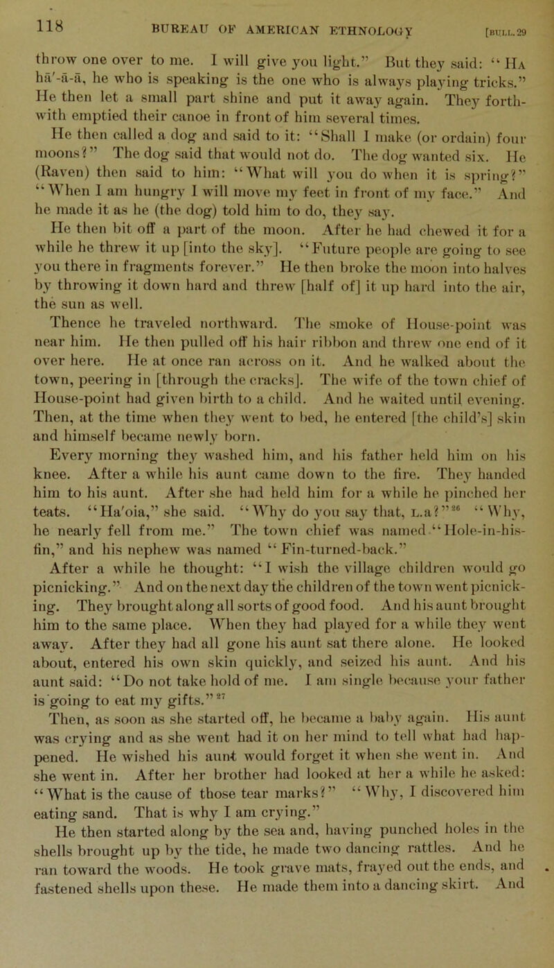 [bull. 29 throw one over to me. 1 will give 3^11 light.” But they said: “ Ha ha'-a-a, he who is speaking is the one who is always playing tricks.” He then let a small part shine and put it away again. They forth- with emptied their canoe in front of him several times. He then called a dog and said to it: “Shall I make (or ordain) four moons?” The dog said that would not do. The dog wanted six. He (Raven) then .said to him: “What will you do when it is spring?” “When I am hungry I will move my feet in fi'ont of my face.” And he made it as he (the dog) told him to do, they .say. He then bit off a part of the moon. After he had chewed it for a while he threw it up [into the sky], “^^lture people are going to see you there in fragments forever.” He then broke the moon into halves by throwing it down hard and threw [half of] it up hard into tlie air, the sun as well. Thence he traveled northward. The .smoke of Hou.se-point was near him. He then pulled off' his hair ribbon and threw one end of it over here. He at once ran across on it. And he walked about the town, peering in [through the cracks]. The wife of the town chief of House-point had given birth to a child. And he waited until evening. Then, at the time when the}' went to bed, he entered [the child’s] skin and him.self became newly born. Every morning they' washed him, and his father held him on his knee. After a while his aunt cjime down to the fire. They handed him to his aunt. After .she had held him for a while he pinched her teats. “Ha'oia,” she said. “Why' do ymu say’ that, L.a?”®' “ Whv, he nearly fell from me.” The town chief was named “ Hole-in-his- fin,” and his nephew was named “Fin-turned-back.” After a while he thought: “1 wish the village children would go picnicking.” And on the next day' the children of the town went picnick- ing. They' brought along all sorts of good food. And his aunt V>rought him to the .same place. When they had played for a while they went away'. After they had all gone his aunt sat there alone. He looked about, entered his own skin quickly, and .seized his aunt. And his aunt .said: “Do not take hold of me. I am single becau.se your father is going to eat my gifts.”*’ Then, as soon as she started off', he became a bal>y again. His aunt was cry'ing and as she went had it on her mind to tell what had hap- pened. He wished his aunt would forget it when she went in. And she went in. After her brother had looked at her a while he asked: “What is the cause of those tear marks?” “ Why’, I discov’ered him eating sand. That is why I am crying.” He then started along by the sea and, having punched holes in the shells brought up by the tide, he made two dancing rattles. And he ran toward the woods. He took grave mats, fray'ed out the ends, and fastened shells upon the.se. He made them into a dancing skirt. And