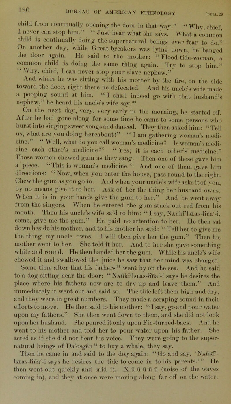 [buli„29 child 11-0111 coiitiluially openiiifr tlie door in that way.” “Why chief I never can stop him.” “ Just hear what she says.' What a common child is continually doinfj the supernatural beings ever fear to do.” On another day, while Great-breakers was lying down, he banged the door apin. He said to the mother: Pdood-tide-woman, a common child is doing the same thing again. Try to stop him.” “ Why, chief, I can never stop your slave nephew.” And where he was sitting with his mother by the lire, on the side toward the door, right there he defecated. And his uncle’s wife made a pooping sound at him. “ I shall indeed go with that husband’s nephew,” he heard his uncle’s wife say.*® On the next da}', ver}'^, ver}”^ early iu the morning, he started oH'. Aftei he had gone along for some time he came to some persons who burst into singing sweet songs and danced. They then asked him: “Tell us, what are you doing hereabout?” “ I am gathering woman’s medi- cine.” “ Well, whatdo 3-011 call woman’s medicine? Is woman’s medi- cine each other’s medicine?” “Yes; it is eai-h other’s medicine.” Those women chewed gum as they sang. Then one of these gave him a piece. “This is woman’s medicine.” And one of them gave him directions: “ Now, when you enter the house, pass round to the right. Chew the gum as 3'ou go in. And when 3mur uncle’s wife asks itof you, by no means give it to her. Ask of her the thing her husband owns. ^Vhen it is in 3'our hands give the gum to her.” And he went away from the singers. When he entered the gum stuck out red from his mouth. Then his uncle’s wife said to him: “ I ,say, NAiiki'lsLas-lina'-i, come, give me the gum.” He paid no attention to her. He then sat down beside his mother, and to his mother he said: “Tell her to give me the thing mv uncle owns. I will then give her the gum.” Then his mother went to her. She told it her. And to her she gave something white and round. He then handed her the gum. While his uncle’s wife chewed it and swallowed the juice he saw that her mind was changed. Some time after that his fathers®’ went by on the sea. And he said to a dog sitting near the door: “ NAnki'lsLas-lma'-i .sa^-s he desires the place where his fathers now are to dry up and leave them.” And immediate^ it went out and said so. The tide left them high and dry, and the}^ were in great numbers. The} made a scraping sound in their etforts to move. He then said to his mother: “ 1 say, go and poui- water upon my fathers.” She then went down to them, and she did not look upon her husband. She poured it only upon Fin-turned-back. And he went to his mother and told her to pour water upon his father. She acted as if she did not hear his voice. They were going to the super- natural beings of Da'osgen®* to buy a whale, they say. Then he came in and said to the dog again: “Go and say, ‘NAuki'- IsLiis-lina'-i says he desires the tide to come in to his parents.’” He then went out quickly and said it. X.u-u-n-u-O (noise of the waves coming in), and they at once were moving along far oH' on the water.