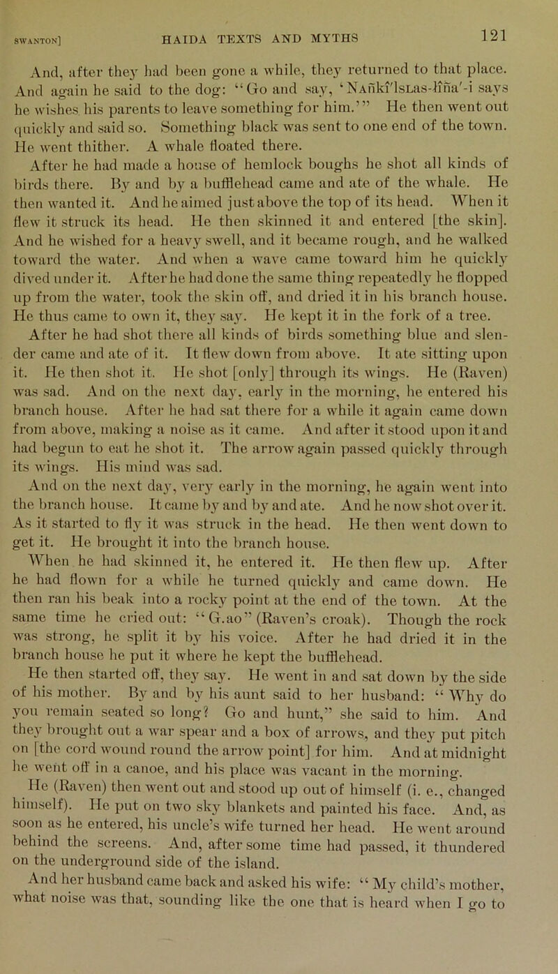 And, after thej laid been gone a while, the}' returned to that place. And ao-ain he said to the dog: “Go and say, ‘NAiiki'lsLas-liiia'-i says he wishes liis parents to leave something for him.’” He then went out (luickly and said .so. Something black was sent to one end of the town. He went thither. A whale floated there. After he had made a house of hemlock boughs he shot all kinds of l)irds there. By and b}'^ a bufflehead came and ate of the whale. He then wanted it. And he aimed just above the top of its head. When it flew it struck its head. He then .skinned it and entered [the skin]. And he wi.shed for a heav} swell, and it became rough, and he walked toward the \vater. And when a wave came toward him he quickl}^ dived under it. After he had done the same thing repeatedly he flopped up from the watei', took the skin ott', and dried it in his branch house. He thus came to own it, thej' sa}\ He kept it in the fork of a tree. After he had shot there all kinds of birds .something blue and slen- der came and ate of it. It flew down from above. It ate sitting upon it. He then shot it. He shot [onh'J through its wings. He (Raven) was sad. And on the next day, early in the morning, he entered his branch house. After he had sat there for a while it again came down from above, making a noise as it came. And after it stood upon it and had begun to eat he shot it. The arrow again passed quickly through its wings. His mind was sad. And on the next day, very earl}'^ in the morning, he again went into the branch house. It came by and by and ate. And he now shot over it. As it started to fly it was struck in the head. He then went down to get it. He brought it into the branch house. When he had skinned it, he entered it. He then flew up. After he had flown for a while he turned quickl}^ and came down. He then ran his beak into a rock}’^ point at the end of the town. At the same time he cried out: “ G.ao” (Raven’s croak). Though the rock was strong, he split it by his voice. After he had dried it in the branch house he put it where he kept the bufflehead. He then started ofl', they .say. He went in and .sat down by the side of his mother. and by his aunt said to her husband: “ Wh}' do you remain seated so long? Go and hunt,” she said to him. And they bi-ought out a war spear and a box of arrows, and they put pitch on [the coi’d wound round the arrow point] for him. And at midnight he went ofl' in a canoe, and his place was vacant in the morning. He (Raven) then went out and stood up out of himself (i. e., changed him.self). He put on two sky blankets and painted his face. And, as soon as he entered, his uncle’s wife turned her head. He Avent around behind the screens. And, after .some time had pa.ssed, it thundered on the underground side of the island. And hei husband came back and asked his wife: “ My child’s mother, what noise was that, sounding like the one that is heard when I go to