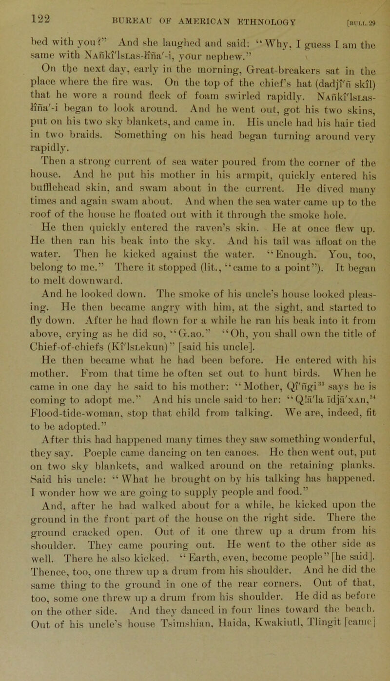 bed with you?” And she hiu^rhed and said: “Why, I guess I am the same with NAuki'lsLas-lina'-i, your nephew.” v On tlje next day. earl}^ in the morning, Great-breakers sat in the place where the lire was. On the top of the chiefs hat (dadji'fi skil) that he wore a round Heck of foam swirled rapidly. NAuki'lsLas- lina'-i began to look around. And he went out, got his two skins, put on his two sky blankets, and came in. His uncle had his hair tied in two braids. Something on his head began turning around very rapidl}. Then a strong current of sea water poured from the corner of the house. And he put his mother in his armpit, quickl^^ entered his bufflehead skin, and swam about in the current. He dived many times and again swam about. And when the sea water came up to the roof of the house he floated out with it through the .smoke hole. He then quickly entered the raven’s skin. He at once Hew up. He then ran his beak into the sky. And his tail was aHoat on the water. Then he kicked against the water. “Enough. You, too, belong to me.” There it stopped (lit., “came to a point”). Jt began to melt downward. And he looked down. The smoke of his uncle’s house looked pleas- ing. He then became angiy with him, at the sight, and started to H}' down. After he had Hown for a while he I’an his beak into it from above, crying as he did .so, “G.ao.” “Oh, you shall own the title of Chief-of-chiefs (KT'lsLekun)'' [.said his uncle]. He then became what he had been l>efore. He entered with his mother. From that time he often .set out to hunt birds. When he came in one day he .said to his mother: “Mother, Qi'ngi*^ .sa3'S he is coming to adopt me.’’ And his uncle said to her: “Qlil'la Idjii'xAn,'’* Flood-tide-woman, .stop that child from talking. We are, indeed, Ht to be adopted.” After this had haj)pened man3' times they .saw .something wonderful, the3' sa3. Poeplc came dancing on ten canoes. He then rvent out. put on two skv blankets, and walked around on the retaining planks. Said his uncle: “ What he brought on l)y his talking has happened. I wonder how we are f^oing to supplv people and food.” And, after he had walked about for a while, he kicked upon the ground in the front part of the house on the right side. There the ground cracked open. Out of it one threw up a drum from his shoulder. Thc3’ came pouring out. He went to the other side as well. There he also kicked. “ Earth, even, become people” [he .said]. Thence, too, one threw up a drum from his shoulder. And he did the same thing to the ground in one of the rear corners. Out of that, too, some one threw’ up a drum from his shoulder. He did as befoie on the other side. And thc3’ danced in four lines toward the beac h. Out of his uncle’s house Tsimshian, Haida, Kw'akiutl, J lingit [canicj