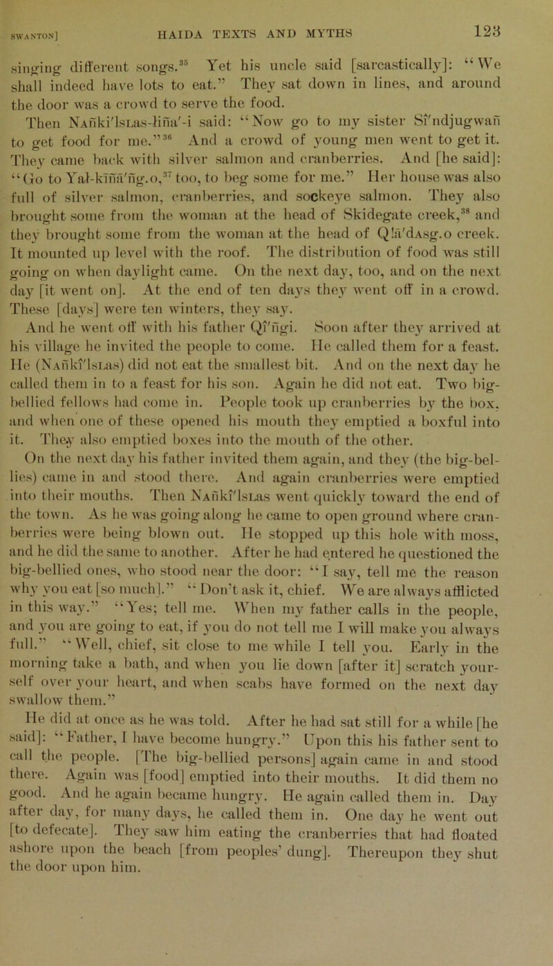 singing different songs/® Yet his uncle said [sarcastically]: “We shall indeed have lots to eat.” They sat down in lines, and around the door was a ci’owd to serve the food. Then NAnki'l.sLas4ina'-i said: “Now go to luy sister Si'ndjugwan to get food for me.”'’® And a crowd of young men went to get it. They came back with silver salmon and cranberries. And [he said]: “ (to to Yal-kTna'ng.o,'’' too, to beg some for me.” Her house was also full of silver salmon, cranberries, and sockeye salmon. The}’^ also brought some from the woman at the head of Skidegate creek,®* and they brought some from the woman at the head of (^lii'dAsg.o creek. It mounted up level with the roof. The distribution of food Avas still going on Avhen daylight came. On the ne.\t da}', too, and on the next day [it went on]. At the end of ten da}'s they Avent off in a crow'd. These [days] were ten winters, they sa}'. And he Avent off with his father (^I'figi. Soon after the}' arrived at his village he invited the people to come, lie called them for a feast, lie (NAfiki'lsi.as) did not eat the smallest bit. And on the next day he called them in to a feast for his .son. Again he did not eat. Two big- bellied fellows had come in. People took up cranberries by the bo.x. and Avhen one of these opened his mouth they emptied a boxful into it. They also emptied boxes into the mouth of the other. On the next day his father invited them again, and they (the big-bel- lies) came in and stood there. And again cranberries Avere emptied into their mouths. Then NAfiki'lsLas Avent quickly toAvard the end of the toAvn. As he Avas going along he came to open ground Avhere cran- berries were being bloAvn out. He stopped up this hole Avith mo.ss, and he did the same to another. After he had entered he questioned the big-bellied ones, Avho stood near the door: “I say, tell me the reason Avhy you eat [so much].” “ Don’t ask it, chief. We are always afflicted in this Avay.” “Yes; tell me. When my father calls in the people, and you are going to eat, if you do not tell me I will make you ahvays full.” 'Well, chief, sit close to me Avhile I tell you. Early in the morning take a bath, and Avhen you lie doAvn [after it] scratch your- self over your heart, and Avhen scabs have formed on the next day SAvalloAv them.” He did at once as he Avas told. After he had sat still for a Avhile [he .said]: “ Father, 1 have become hungry.” Upon this his father sent to call the people. [The big-bellied persons] again came in and stood there. Again Avas [food] emptied into their mouths. It did them no good. And he again became hungry. He again called them in. Day after day, for many days, he called them in. One day he went out [to defecate]. They saAV him eating the cranberries that had floated ashoie upon the beach [from peoples’ dung]. Thereupon they shut the door upon him.