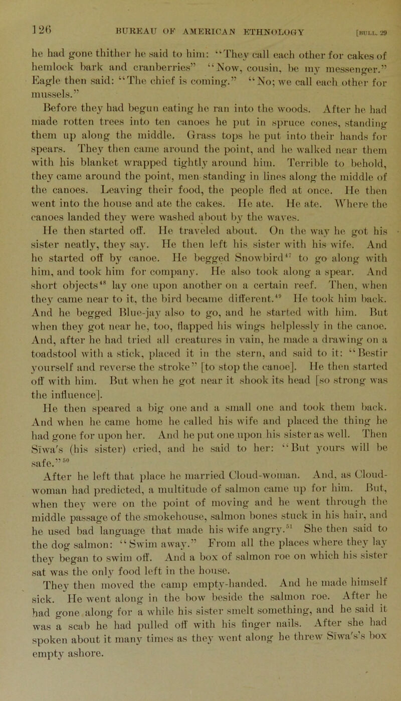 12(> he had gone thither he said to him: “d'hey call each other for cakes of hemlock bark and cranberries” “Now, cousin, l)e my messenger.” Kagle then said: “The chief is coming.” “No; we call each other for mussels.” Hefore they had begun eating he ran into the woods. After he had made rotten trees into ten canoes he put in spruce cones, standing them up along the middle, (jrass tops he put into their hands for spears. They then came around the point, and he walked near tluuu with his blanket wrapped tightly around him. Terrible to behold, they came around the point, men standing in lines along the middle of the canoes. Leaving their food, the people Hed at once. He then went into the house and ate the cakes. He ate. He ate. ^^'here the canoes landed the} were washed about by the waves. He then started otf. He traveled about. On the way he got his sister neatly, they say. He then left his sister with his wife. And ho started off by canoe. He l>egged Snowbird‘s to go along with him, and took him for comi)anv. He also took along a spear. And short objects** lay one upon another on a certain reef. Then, when they came near to it, the bird became different.*” He took him back. And he begged Blue-jay also to go, and he started with him. But when they got lu'ar he, too, flapped his wings helplessly in the canoe. And, after he had tried all creatures in vain, he made a drawing on a toadstool with a stick, placed it in the stern, and said to it: “Bestir yourself and reverse the stroke” [to stop the canoe]. He then started off with him. But when he got near it shook its head [so strong was the inffuencej. He then speared a big one and a small one and took them back. And when he came home he called his wife and placed the thing he had gone for upon her. And he put one upon his sister as well. Then Siwa's (his sister) cried, and he said to her: “But yours will be safe.”*® After he left that i)lace he married Cloud-woman. And, as Cloud- woman had predicted, a nudtitude of salmon came up for him. But, when they were on the point of moving and he went through the middle passage of the smokehouse, salmon bones stuck in his hair, and he used bad language that made his wife angry.** She then said to the dog salmon: “Swim away.” From all the places where they lay they began to swim off. And a box of salmon roe on which his sister sat was the only food left in the house. They then moved the camp empty-handed. And he made himself sick. He went along in the bow beside the salmon roe. After he had gone along for a while his sister smelt something, and he said it was a scab he had pulled off with his finger nails. After she had spoken about it many times as they went along he threw Slwa's’s box empty ashore.