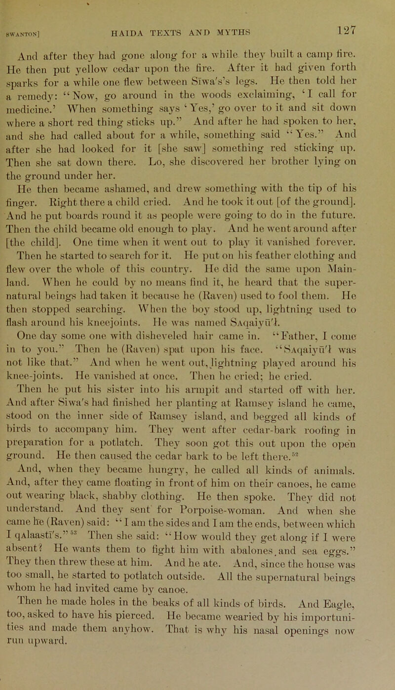 And after they had gone along for a while the}' built a camx) tire. He then put yellow cedar upon the tire. Aftei- it had given forth sparks for a while one flew between Slwa's’s legs. He then told her a remedy: “Now, go around in the woods exclaiming, ‘I call for medicine.’ When something says ‘Yes,’ go over to it and sit down where a short red thing sticks up.” And after he had spoken to her, and she had called about for a while, something said “Yes.” And after she had looked for it [she saw] something red sticking up. Then she sat down there. Lo, she discovered her brother lying on the ground under her. He then became ashamed, and drew something with the tip of his finger. Right there a child cried. And he took it out [of the ground]. And he put boards round it as people were going to do in the future. Then the child became old enough to play. And he went around after [the child]. One time when it went out to play it vanished forever. Then he started to search for it. He put on his feather clothing and flew over the whole of this country. He did the same upon Main- land. When he could by no means find it, he heard that the super- natural beings had taken it because he (Raven) used to fool them. He then stopped searching. When the boy stood up, lightning used to flash around his kneejoints. He was named SAqaiyu'h One day some one with disheveled hair came in. “Father, I come in to you.” Then he (Raven) spat upon his face. “SAciaiyu'l was not like that.” And when he went out, jightning played around his knee-joints. He vanished at once. Then he cried; he cried. Then he put his sister into his armpit and started ott' wdth her. And after Siwa's had finished her planting at Ramsey island he came, stood on the inner side of Ramsey island, and begged all kinds of birds to accompany him. They went after cedar-bark roofing in preparation for a potlatch. They soon got this out upon the open ground. He then caused the cedar bark to be left there.” And, when they became hungry, he called all kinds of animals. And, after they came floating in front of him on theii' canoes, he came out wearing black, shabby clothing. He then spoke. They did not understand. And they sent for Porpoise-woman. And when she came he (Raven) said: “ 1 am the sides and I am the ends, between which I qAlaastl's.”” Then she .said: “How would they get along if I were absent? He wants them to fight him with abalones.and sea eggs.” 1 hey then threw these at him. And he ate. And, since the house was too small, he started to potlatch outside. All the supernatural beings whom he had invited came by canoe. d'hen he made holes in the beaks of all kinds of birds. And Eagle, too, asked to have his pierced. He became wearied by his importuni- ties and made them anyhow. That is why his nasal openings now run upward.