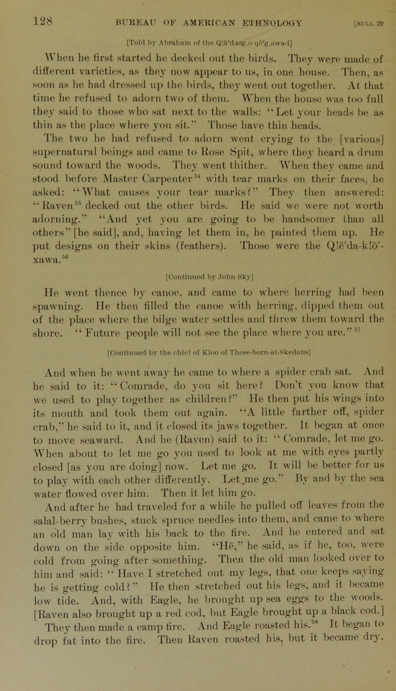(Told by Abraham of the QIa'dAsg.o qO'g.awa-i] IVhen he first started he decked out tlic birds. They were made of different varieties, as the}’ now ajipear to us, in one liouse. Then, as soon as lie had dressed up the birds, they went out together. At that time he refused to adorn two of them. When the hou.se was too full they said to tho.se who .sat next to the walls: “Let your heads be as thin as the place where you sit.” Those have thin heads. 'I'he two he had refused to adorn went crying to the [various] supernatural beings and came to Ho.se Spit, where they heard a drum sound toward the woods, 'hhey went thither. When they came and stood before Ma.ster Carpenter’* with tear marks on their faces, he asked: “What cairses your tear marks?” They then answered: “ KaveiC® decked out the other birds. He .said we were not worth adorning.” “And yet you are going to be hand.somer than all others” [he .said], and, having let them in, he painted them up. He put designs on their skins (feathers). T'hose were the Q!e'da-k!o'- xawa.’® [Continued by ,Iolm Sky] He went thence by canoe, and came to whei’e herring had been spawning. He then tilled the canoe with herring, dijiped them out of the place where the fiilge water settles iind threw them toward the shore. “ Future people will not .see the place where you are.” ” [Continued by tbe chief of Kloo of Tliose-born-nt-Skediins] And when he went away he came, to where ii spider cnib .sat. And he said to it: ‘‘Comrade, do you sit here? Don't you know that we u.sed to play together as children?” He then put his wings into its mouth and took them out again. “A little farther off, spider crab,” he said to it, and it clo.sed its jaws together. It began at once to move seaward. Anti he (Raven) said to it: “ Comrade, let me go. When about to let me go you used to look at me with eyes partly closed [as you are doing] now. Let me go. It will be better for us to play with each other differently. Let .me go.” By iind by the sea water flowed over him. Then it let him go. And after he had tra\ eled for a while he pulled oft leaA’es from the salal-berry bushes, stuck spruce needles into them, and came to where iin old man lay with his back to the tire. And he entered and sat down on the side opposite him. “He,” he .said, as if he, too. weie cold from going after something. Then the old man looked over to him and .said: “ Have 1 stretched out my legs, that one keeps saying he is getting cold?” He then stretched out his legs, and it became low tide. And, with Eagle, he brought up sea eggs to the woods. [Raven also brought up a red cod, but Eagle brought up a black cod.] They then made a camp tire. And Eiigle roasted his.'** It began to drop fat into the tire. Then Raven roasted his, but it Ifccame diy.