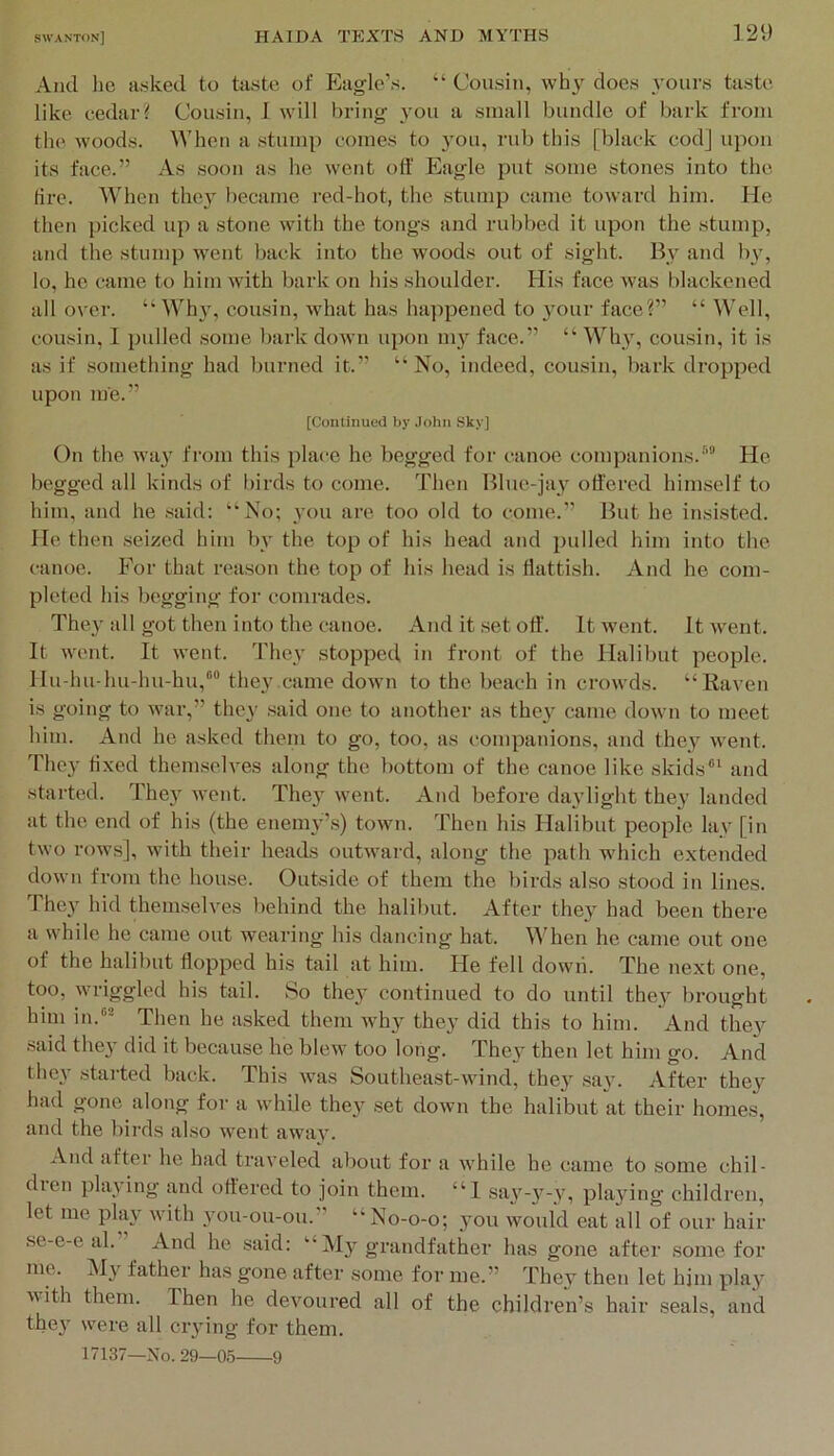 And lie asked to taste of Eagle’s. “ Cousin, why does yours taste like cedar? Cousin, I will bring you a small bundle of bark from the woods. When a stump comes to you, rub this [black cod] upon its face.” As .soon as he went olf Eagle put some stones into the fire. When they became red-hot, the stump came toward him. He then picked up a stone with the tongs and rubbed it upon the stump, and the stump went back into the woods out of sight. By and b\', lo, he came to him with bark on his shoulder. His face was blackened all over. “Why, cousin, what has happened to 3'our face?” “ Well, cousin, I pulled some bark down upon my face.” “ Wli}% cousin, it is as if something had burned it.” “No, indeed, cousin, bark dropped upon me.” [Continued by John Sky] On the wa}^ from this place he begged for canoe companions.'”' He begged idl kinds of birds to come. Then Blue-jay offered himself to him, and he said; “No; you arc too old to come.” But he insisted. He then .seized him b_v the top of his head and pulled him into the canoe. For that reason the top of his head is ffattish. And he com- pleted his begging for comrades. They all got then into the canoe. And it .set off'. It went. It went. It went. It went. They stopped in front of the Halibut people, llu-lui-hu-hu-hu,'® they came down to the beach in crowds. “Raven is going to war,” they said one to another as they came down to meet him. And he asked them to go, too, as companions, and they went. The}' fixed them.selves along the bottom of the canoe like skids®‘ and started. They wont. They went. And before daylight they landed at the end of his (the enemy’.s) town. Then his Halibut people lay [in two rows], with their heads outward, along the path which extended down from the house. Outside of them the birds also stood in lines. ITey hid themselves behind the halibut. After they had been there a while he came out wearing his dancing hat. When he came out one of the halibut flopped his tail at him. He fell dowii. The next one, too, wriggled his tail. So they continued to do until they brought him in.^ Then he asked them why they did this to him. And they said they did it because he blew too long. They then let him go. And they stai'ted back. This was Southeast-wind, they .say. After they had oone along for a while they set down the halibut at their homes, and the birds also went away. And after he had traveled about for a while he came to some chil- dren playing and offered to join them. “1 say-y-y, playing children, let me play with you-ou-ou.” “No-0-0; you would eat all of our hair se-e-e al. ^ And he said: “ My grandfather has gone after .some for me. My father has gone after some for me.” They then let him play Mith them. Then he devoured all of the children’s hair .seals, and they were all crying for them. 17137—No. 29—0,5 9