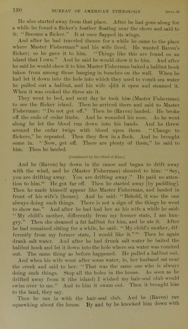 lie al.so started away from that place. After he had gone along for a while he found a tliekei‘'s feather floating near the shore and said to it: “Become a dicker.” It at once Happed its wings. And after he had traveled thence for a while he came to the place where Master Fisherman^ and his wife lived. He wanted Raven’s flicker; so he gave it to him. “Things like this are found on an i.sland that I own.” And he said he would show it to him. And after he said he w'ould show it to him Master Fisherman baited a halibut hook taken from among those hanging in bunches on the wall. When he had let it down into the hole into which they used to vomit sea water he pulled out a halibut, and his wife split it open and steamed it. When it was cooked the three ate it. 'I'hey went to bed, and next day he took him (Master Fisherman) to see the flicker island, 'riien he arrived there and said to IMaster Fisherman: “ Do not get off.” Then he (Raven) landed. He broke off the ends of cedar limbs. And he wounded his nose. .-\s he Avent along he let the blood run down into his hands. And he thrcAV around the cedar twigs with blood upon them. “Change to flickers,” he repeated. Then they Hew in a flock. And he brought some in. “ Now, get ofi'. There are plenty of them,” he said to him. Then he landed. [Contimied by tlie Chief of Kloo.] And he (Raven) lay down in the canoe and began to drift awa\’ Avith the wind, and he (Master Fisherniiin) shouted to him: “Say, you ai’e drifting awa}'. You are di’ifting aAva}’.” He piiid no atten- tion to hini.“* He got far off. Then he started iiAvay [by paddling]. Then he made himself appear like Master Fisherman, and landed in front of his Avife’s [house]. And he said: “ Behold, it Avas the one alAATiys doing such things. There is not a sign of the things he Avent to shoAv me.” And after he had had her as his Avife a Avhile he .said: “ My child’s mother, differently from mv former state, 1 am hun- gry.” Then she steamed a fat halibut for him, and he ate it. After he had remained sitting for a Avhile, he said: “ My child’s mother, dif- ferent! a'^ from iny former state, 1 Avould like it.”'“ Then he again drank salt Avater. And after he had drunk salt Avater he baited the halibut hook and let it dow’n into the hole Avhere sea AA'ater AA*as A’omited out. The same thing as before happened. He pulled a halibut out. And when his Avife AA^ent after some AA'ater, lo, her husband sat near the creek and said to her: “That Avas the same one Avho is ahvays doing such things. Stop all the holes in the hou.se. As soon as he. drifted away from it (the island) I Avished my hair-seal club Avould swim over to me.” And to him it SAvam out. Then it brought him to the land, the}' sa}'. Then he ran in Avith the hair-seal club. And he (Raven) ran squawking about the house. By and by he knocked him down with