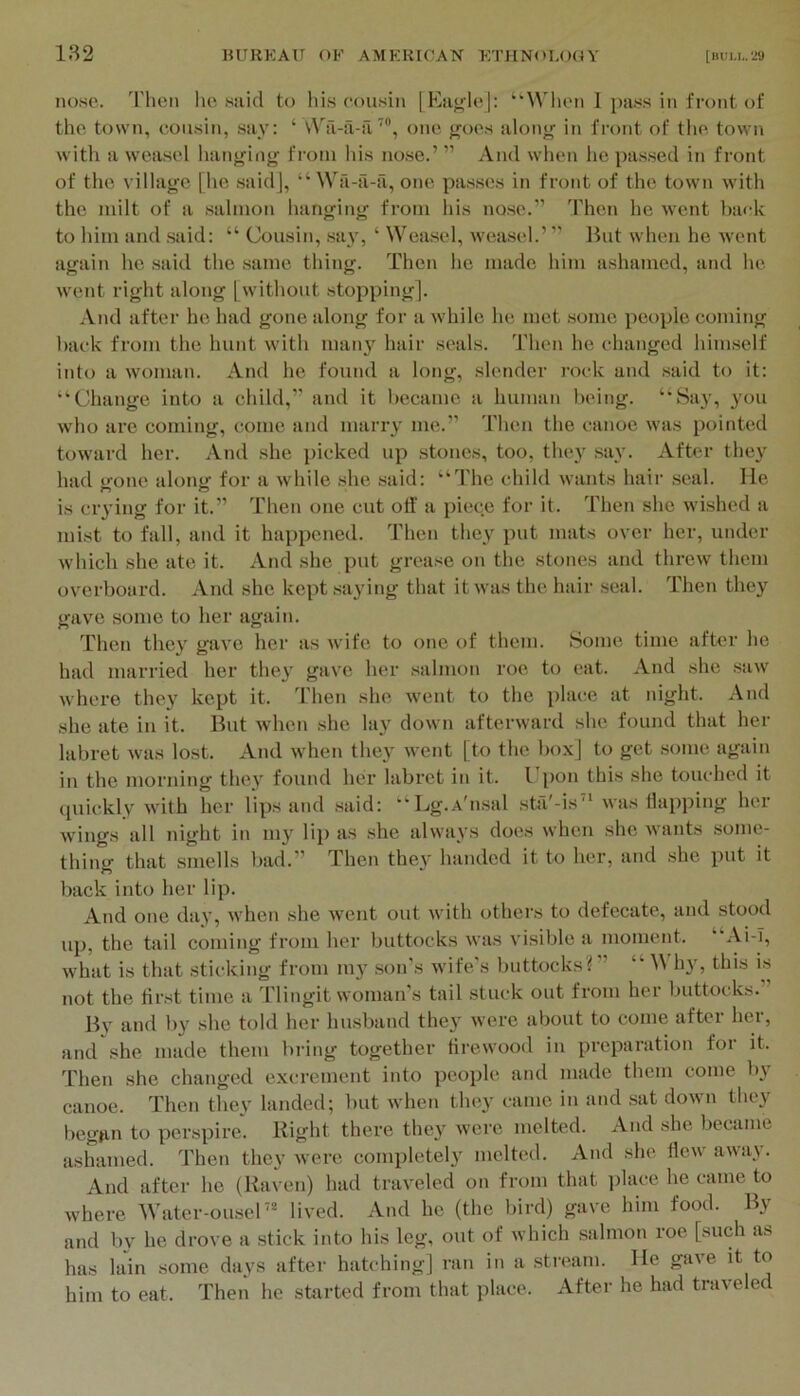 nose. I'hen he said to his cousin [Ea^leJ: “’When 1 pa.ss in front of the town, cousin, say: ‘ \Va-ii-a’, one goes along in front of tlie town with a weasel hanging from his nose.’ ” And when he pa.s.sed in front of the village [he .said], “ Wa-a-ii, one pas.ses in front of the town with the milt of a salmon hanging from his nose.” Then he went back to him and .said: “ Cousin, .say, ‘ Wea.sel, weasel.’ ” Hut when he went again he said the same thing. Then he made him ashamed, and he went right along [without stopping]. And after he had gone along for a while he met some people coming hack from the hunt with inaii}'^ hair seals. Then he changed himself into a woman. And he found a long, slender rock and .said to it: “Change into a child,” and it became a human being. “Say, you who are coming, come and marry me.” Then the canoe was pointed toward her. And she picked up stones, too, they say. After the}^ had t>-one along for a while .she said: “The child wants hair seal, lie is ciying for it.” Then one cut olf a piece for it. Then she w’ished a mist to fall, and it happened. Then they put mats over her, under which she ate it. And she put grease on the stones and threw them overboard. And she kept .saying that it was the hair seal. Then they gave some to her again. Then they gave her as wife to one of them. Some time after he had married her they gave her salmon roe to eat. And she saw where they kept it. Then she went to the place at night. And she ate in it. But when she lay down afterward she found that her labret was lost. And when they went [to the box] to get .some again in the morning they found her labret in it. Upon this she touched it quickly with her lips and .said: “Lg.A'nsal sta'-is was Happing her wings all night in my li}) as she always does when she wants some- thing that smells bad.” Then they handed it to her, and she put it back into her lip. And one day, when she went out with others to defecate, and stood up, the tail coming from her buttocks was visible a moment. Al-I, what is that sticking from my .son's wife’s buttocks?” “ hy, this is not the first time a Tlingit woman’s tail stuck out from her buttocks.” Hv and by she told her husband they were about to come after her, and she made them bring together tii’ewood in preparation for it. Then she changed excrement into people and made them come by canoe. Then they landed; but when they came in and .sat down they begun to perspire. Right there they were melted. And she became ashamed. Then they were completely melted. And she flew away. And after he (Raven) had traveled on from that ]ilace he came to where Water-ousel'* lived. And he (the bird) gave him food. By and bv he drove a stick into his leg, out of which salmon roe [such as has lain some days after hatching] ran in a stream. He gave it to him to eat. Then he started from that place. After he had traveled