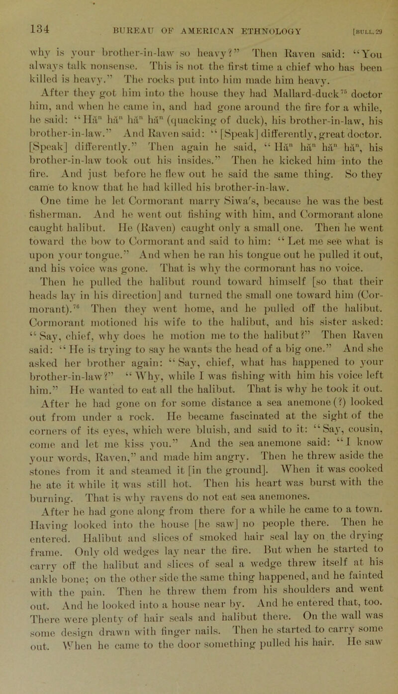 whj' i.s your brotlior-iii-liiw .so heavy?” Thou Raven said; “You always talk nonsense. This is not the finst time a chief M'ho has been killed is heavy.” The rocks put into him made him heav}'. After they got him into the house they had Mallard-duck’® doctor him, and Avhen he came in, and had gone around the tire for a while, he .said: “Ila ha ha ha (([uacking of duck), his brother-in-law, his brother-in-law.” And Raven .said: “ [Speak] ditferentlv, great doctor. [Speak] ditl'erently.” 'I'hen again he said, “ lla ha ha hit, his brother-in-law took out his insides.” Then he kicked him into the tire. And just before he Hew out be said the same thing. So they came to know that ho had killed his brother-in-law. One time he let Cormorant many Siwa's, becau.se he was the best tisherman. And he went out fishing with him, and (.'ormorant alone caught halibut. He (Raven) caught only a small.one. Then he went toward the bow to Cormorant and .said to him: “ Let me see what i.s upon 3’our tongue.” And when he ran his tongue out he pulled it out, and his voice was gone. That is why the cormorant has no voice. Then he pulled the halibut round toward himself [.so that their heads lay in his dii-ection] and turned the small one toward him (Cor- morant).’® Then they went home, and he jadled off the halibut. Cormorant motioned his wife to the halibut, and his sister asked: “ Say, chief, why does he motion me to the halibut?” Then Raven .said: “ He i.s trying to .say he wants the head of a big one.” And she asked her brother again: “Say, chief, Avhat has happimed to your brother-in-law'?” “ M while I was fishing with him his voice left him.” He wanted to eat all the halibut. That is why he took it out. After he had gone on for .some distince a sea anemone (?) looked out from under a rock. He became fascinated at the sight of the corners of its eyes, which were blui.sh, and said to it; “Say, cousin, come and let me kiss you.” And the .sea anemone said: “I know your words. Raven,” and made him angry. Then he threw aside the stones from it and steamed it [in the ground]. When it was cooked he ate it while it was still hot. Then his heart was burst with the burning. That is why ravens do not eat sea anemones. After he had gone along from there for a while he came to a town. Having looked into the house [he .saw] no people there. Then he entered. Halibut and slices of smoked hair .seal lay on the drying flame. Only old wedges lay near the lire. Hut when he started to carry off the halibut and slices of .seal a wedge threw itself at his ankle bone; on the other side the .same thing happened, and he fainted with the pain. Then he threw them from his shoulders and went out. And he looked into a house near lj3r And he entered that, too. There were plenty of hair seals and halibut there. On the wall was some design drawn with linger nails. Then he started to cany some out. When he came to the door something pulled his hair. He .saw